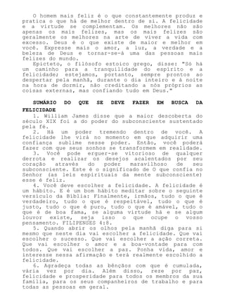 O homem mais feliz é o que constantemente produz e
pratica o que há de melhor dentro de si. A felicidade
e a virtude se complementam. Os melhores não são
apenas os mais felizes, mas os mais felizes são
geralmente os melhores na arte de viver a vida com
excesso. Deus é o que existe de maior e melhor em
você. Expresse mais o amor, a luz, a verdade e a
beleza de Deus e tornar-se-á uma das pessoas mais
felizes do mundo.
Epicteto, o filósofo estoico grego, disse: "Só há
um caminho para a tranquilidade do espírito e a
felicidade; estejamos, portanto, sempre prontos ao
despertar pela manhã, durante o dia inteiro e à noite
na hora de dormir, não creditando a nós próprios as
coisas externas, mas confiando tudo em Deus."
SUMÁRIO DO QUE SE DEVE FAZER EM BUSCA DA
FELICIDADE
1. William James disse que a maior descoberta do
século XIX foi a do poder do subconsciente sustentado
pela fé.
2. Há um poder tremendo dentro de você. A
felicidade lhe virá no momento em que adquirir uma
confiança sublime nesse poder. Então, você poderá
fazer com que seus sonhos se transformem em realidade.
3. Você pode erguer-se vitorioso de qualquer
derrota e realizar os desejos acalentados por seu
coração através do poder maravilhoso de seu
subconsciente. Este é o significado de O que confia no
Senhor (as leis espirituais da mente subconsciente)
esse é feliz.
4. Você deve escolher a felicidade. A felicidade é
um hábito. E é um bom hábito meditar sobre o seguinte
versículo da Bíblia: Finalmente, irmãos, tudo o que é
verdadeiro, tudo o que é respeitável, tudo o que é
justo, tudo o que é puro, tudo o que é amável, tudo o
que é de boa fama, se alguma virtude há e se algum
louvor existe, seja isso o que ocupe o vosso
pensamento. FILIPENSES 4:8.
5. Quando abrir os olhos pela manhã diga para si
mesmo que neste dia vai escolher a felicidade. Que vai
escolher o sucesso. Que vai escolher a ação correta.
Que vai escolher o amor e a boa-vontade para com
todos. Que vai escolher a paz. Ponha vida, amor e
interesse nessa afirmação e terá realmente escolhido a
felicidade.
6. Agradeça todas as bênçãos com que é cumulada,
vária vez por dia. Além disso, reze por paz,
felicidade e prosperidade para todos os membros da sua
família, para os seus companheiros de trabalho e para
todas as pessoas em geral.
 