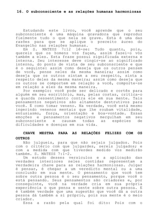 16. O subconsciente e as relações humanas harmoniosas
Estudando este livro, você aprende que o seu
subconsciente é uma máquina gravadora que reproduz
fielmente tudo o que nela se grave. Esta é uma das
razões para que se aplique o preceito áureo do
Evangelho nas relações humanas.
Em S. MATEUS 7:12 lê-se: Tudo quanto, pois,
quereis que os homens vos façam, assim fazei-o vós
também a eles. Esta frase possui significada externa e
interna. Seu interesse deve cingir-se ao significado
interno, do ponto de vista de seu subconsciente e que
é o seguinte: assim como deseja que os outros pensem
de você, pense neles da mesma maneira; assim como
deseja que os outros sintam a seu respeito, sinta a
respeito deles da mesma maneira; assim como deseja que
os outros se comportem em relação a você, comporte-se
em relação a eles da mesma maneira.
Por exemplo: você pode ser delicado e cortês para
alguém em seu escritório, mas, pelas costas, critica-o
e guarda ressentimento contra ele em sua mente. Tais
pensamentos negativos são altamente destrutivos para
você. É como tomar veneno. Na verdade, você está mesmo
ingerindo venenos mentais que lhe roubam vitalidade,
entusiasmo, força, orientação e boa-vontade. Essas
emoções e pensamentos negativos mergulham em seu
subconsciente e causam todas as espécies de
dificuldades e doenças em sua vida.
CHAVE MESTRA PARA AS RELAÇÕES FELIZES COM OS
OUTROS
Não julgueis, para que não sejais julgados. Pois
com o critério com que julgardes, sereis julgados; e
com a medida com que tiverdes medido vos medirão
também. S. MATEUS 7:1-2.
Um estudo desses versículos e a aplicação das
verdades interiores neles contidas representam a
verdadeira chave para as relações harmoniosas. Julgar
é pensar, é chegar a um veredicto mental ou a uma
conclusão em sua mente. O pensamento que você tem
sobre outra pessoa é o seu pensamento, porque você o
está pensando. Seus pensamentos são criadores e, por
conseguinte, você na verdade cria em sua própria
experiência o que pensa e sente sobre outra pessoa. E
é também verdade que uma sugestão que você dá a outra
pessoa dá também a si próprio, pois sua mente é o meio
criador.
Essa a razão pela qual foi dito: Pois com o
 