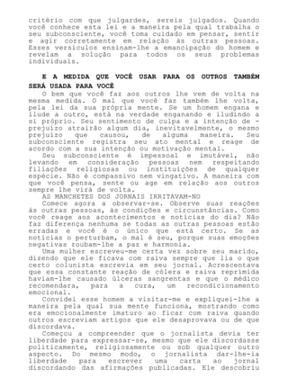 critério com que julgardes, sereis julgados. Quando
você conhece esta lei e a maneira pela qual trabalha o
seu subconsciente, você toma cuidado em pensar, sentir
e agir corretamente em relação às outras pessoas.
Esses versículos ensinam-lhe a emancipação do homem e
revelam a solução para todos os seus problemas
individuais.
E A MEDIDA QUE VOCÊ USAR PARA OS OUTROS TAMBÉM
SERÁ USADA PARA VOCÊ
O bem que você faz aos outros lhe vem de volta na
mesma medida. O mal que você faz também lhe volta,
pela lei da sua própria mente. Se um homem engana e
ilude a outro, está na verdade enganando e iludindo a
si próprio. Seu sentimento de culpa e a intenção de -
prejuízo atrairão algum dia, inevitavelmente, o mesmo
prejuízo que causou, de alguma maneira. Seu
subconsciente registra seu ato mental e reage de
acordo com a sua intenção ou motivação mental.
Seu subconsciente é impessoal e imutável, não
levando em consideração pessoas nem respeitando
filiações religiosas ou instituições de qualquer
espécie. Não é compassivo nem vingativo. A maneira com
que você pensa, sente ou age em relação aos outros
sempre lhe virá de volta.
AS MANCHETES DOS JORNAIS IRRITAVAM-NO
Comece agora a observar-se. Observe suas reações
às outras pessoas, às condições e circunstâncias. Como
você reage aos acontecimentos e notícias do dia? Não
faz diferença nenhuma se todas as outras pessoas estão
erradas e você é o único que está certo. Se as
notícias o perturbam, o mal é seu, porque suas emoções
negativas roubam-lhe a paz e harmonia.
Uma mulher escreveu-me certa vez sobre seu marido,
dizendo que ele ficava com raiva sempre que lia o que
certo colunista escrevia em seu jornal. Acrescentava
que essa constante reação de cólera e raiva reprimida
haviam-lhe causado úlceras sangrentas e que o médico
recomendara, para a cura, um recondicionamento
emocional.
Convidei esse homem a visitar-me e expliquei-lhe a
maneira pela qual sua mente funciona, mostrando como
era emocionalmente imaturo ao ficar com raiva quando
outros escreviam artigos que ele desaprovava ou de que
discordava.
Começou a compreender que o jornalista devia ter
liberdade para expressar-se, mesmo que ele discordasse
politicamente, religiosamente ou sob qualquer outro
aspecto. Do mesmo modo, o jornalista dar-lhe-ia
liberdade para escrever uma carta ao jornal
discordando das afirmações publicadas. Ele descobriu
 