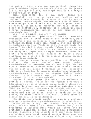 que podia discordar sem ser desagradável. Despertou
para a verdade simples de que nunca é o que uma pessoa
diz ou faz que o afeta, mas o que importa é a reação
ao que é dito ou feito.
Essa explicação foi a sua cura, tendo ele
compreendido que com um pouco de prática, podia
dominar os seus acessos de raiva matutinos. Sua esposa
contou-me, tempos depois, que ele se ria de si mesmo e
também do que o colunista dizia, ao ler o jornal todas
as manhãs. As palavras escritas não mais tinham o
poder de perturbá-lo, aborrecê- lo e irritá-lo. Suas
úlceras desapareceram, graças ao seu equilíbrio e
serenidade emocional.
ODEIO AS MULHERES, MAS GOSTO DOS HOMENS
Uma secretária particular estava bastante
amargurada com as outras moças do seu escritório, pois
murmuravam a seu respeito e, como afirmou, espalhavam
mentiras maldosas sobre ela. Admitiu que não gostava
de mulheres dizendo: "Odeio as mulheres, mas gosto dos
homens." Descobri também que ela falava às moças que
estavam sob as suas ordens no escritório num tom de
voz arrogante, imperioso e sempre irritado. Havia uma
certa pomposidade em sua maneira de falar e pude
verificar que o seu tom de voz afetava algumas pessoas
de modo desagradável.
Se todas as pessoas de seu escritório ou fábrica o
irritam, não será possível que algum padrão
subconsciente ou projeção mental sua é que motivem
toda a inquietação, aborrecimento e mal-estar? Sabemos
que um cachorro reage ferozmente se você demonstra
odiá-lo ou temê-lo. Os animais recebem suas vibrações
subconscientes e reagem de acordo. Muitos seres
humanos indisciplinados são tão sensíveis quanto
cachorros, gatos e outros animais.
Sugeri a essa jovem que odiava as mulheres a
prática da oração, explicando que, quando começasse a
identificar-se com os valores espirituais e afirmar as
verdades da vida, sua voz e maneiras mudariam e seu
ódio às mulheres desapareceria completamente. Ela
ficou surpresa ao saber que a emoção do ódio
transparece nas palavras, ações e escritos de uma
pessoa, em todas fases da sua vida. Cessou então de
reagir com raiva e ressentimento.
Instituiu uma oração-padrão que passou a praticar
regular, sistemática e conscientemente no escritório.
A oração era a seguinte: "Penso, falo e ajo com
amor, tranquilidade e paz. Agora irradio amor, paz e
tolerância e bondade para todas as jovens que me
criticam e falam mal de mim. Fixo os meus pensamentos
em paz, harmonia e boa-vontade para com todas. Sempre
que estiver para reagir negativamente, direi para mim
mesma, com firmeza, que vou pensar, falar e agir tendo
 