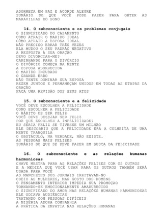 ADORMEÇA EM PAZ E ACORDE ALEGRE
SUMÁRIO DO QUE VOCÊ PODE FAZER PARA OBTER AS
MARAVILHAS DO SONO
14. O subconsciente e os problemas conjugais
O SIGNIFICADO DO CASAMENTO
COMO ATRAIR O MARIDO IDEAL
CÓMO ATRAIR A ESPOSA IDEAL
NÃO PRECISO ERRAR TRÊS VEZES
ELA MUDOU O SEU PADRÃO NEGATIVO
A RESPOSTA À SUA ORAÇÃO
DEVO DIVORCIAR-ME?
CAMINHANDO PARA O DIVÓRCIO
O DIVÓRCIO COMEÇA NA MENTE
A ESPOSA ABORRECIDA
O MARIDO INCUBADO
O GRANDE ERRO
NÃO TENTE DOMINAR SUA ESPOSA
REZEM JUNTOS E PERMANEÇAM UNIDOS EM TODAS AS ETAPAS DA
ORAÇÃO
FAÇA UMA REVISÃO DOS SEUS ATOS
15. O subconsciente e a felicidade
VOCÊ DEVE ESCOLHER A FELICIDADE
COMO ESCOLHER A FELICIDADE
O HÁBITO DE SER FELIZ
VOCÊ DEVE DESEJAR SER FELIZ
POR QUE ESCOLHER A INFELICIDADE?
EU SERIA FELIZ SE TIVESSE UM MILHÃO
ELE DESCOBRIU QUE A FELICIDADE ERA A COLHEITA DE UMA
MENTE TRANQUILA
O OBSTÁCULO, NA VERDADE, NÃO EXISTE.
AS PESSOAS MAIS FELIZES
SUMÁRIO DO QUE SE DEVE FAZER EM BUSCA DA FELICIDADE
16. O subconsciente e as relações humanas
harmoniosas
CHAVE MESTRA PARA AS RELAÇÕES FELIZES COM OS OUTROS
E A MEDIDA QUE VOCÊ USAR PARA OS OUTROS TAMBÉM SERÁ
USADA PARA VOCÊ
AS MANCHETES DOS JORNAIS IRRITAVAM-NO
ODEIO AS MULHERES, MAS GOSTO DOS HOMENS
O PENSAMENTO INTERIOR IMPEDIA SUA PROMOÇAO
TORNANDO-SE EMOCIONALMENTE AMADURECIDO
O SIGNIFICADO DO AMOR NAS RELAÇÕES HUMANAS HARMONIOSAS
ELE ODIAVA AUDIÊNCIAS
TRATANDO COM PESSOAS DIFÍCEIS
A MISÉRIA ADORA COMPANHIA
A PRÁTICA DA EMPATIA NAS RELAÇÕES HUMANAS
 