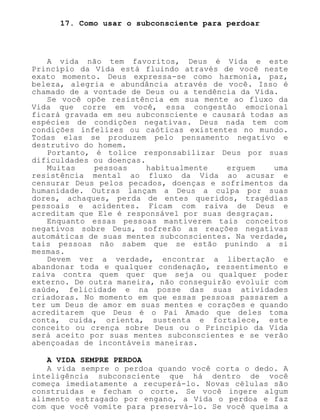 17. Como usar o subconsciente para perdoar
A vida não tem favoritos, Deus é Vida e este
Princípio da Vida está fluindo através de você neste
exato momento. Deus expressa-se como harmonia, paz,
beleza, alegria e abundância através de você. Isso é
chamado de a vontade de Deus ou a tendência da Vida.
Se você opõe resistência em sua mente ao fluxo da
Vida que corre em você, essa congestão emocional
ficará gravada em seu subconsciente e causará todas as
espécies de condições negativas. Deus nada tem com
condições infelizes ou caóticas existentes no mundo.
Todas elas se produzem pelo pensamento negativo e
destrutivo do homem.
Portanto, é tolice responsabilizar Deus por suas
dificuldades ou doenças.
Muitas pessoas habitualmente erguem uma
resistência mental ao fluxo da Vida ao acusar e
censurar Deus pelos pecados, doenças e sofrimentos da
humanidade. Outras lançam a Deus a culpa por suas
dores, achaques, perda de entes queridos, tragédias
pessoais e acidentes. Ficam com raiva de Deus e
acreditam que Ele é responsável por suas desgraças.
Enquanto essas pessoas mantiverem tais conceitos
negativos sobre Deus, sofrerão as reações negativas
automáticas de suas mentes subconscientes. Na verdade,
tais pessoas não sabem que se estão punindo a si
mesmas.
Devem ver a verdade, encontrar a libertação e
abandonar toda e qualquer condenação, ressentimento e
raiva contra quem quer que seja ou qualquer poder
externo. De outra maneira, não conseguirão evoluir com
saúde, felicidade e na posse das suas atividades
criadoras. No momento em que essas pessoas passarem a
ter um Deus de amor em suas mentes e corações e quando
acreditarem que Deus é o Pai Amado que deles toma
conta, cuida, orienta, sustenta e fortalece, este
conceito ou crença sobre Deus ou o Princípio da Vida
será aceito por suas mentes subconscientes e se verão
abençoadas de incontáveis maneiras.
A VIDA SEMPRE PERDOA
A vida sempre o perdoa quando você corta o dedo. A
inteligência subconsciente que há dentro de você
começa imediatamente a recuperá-lo. Novas células são
construídas e fecham o corte. Se você ingere algum
alimento estragado por engano, a Vida o perdoa e faz
com que você vomite para preservá-lo. Se você queima a
 