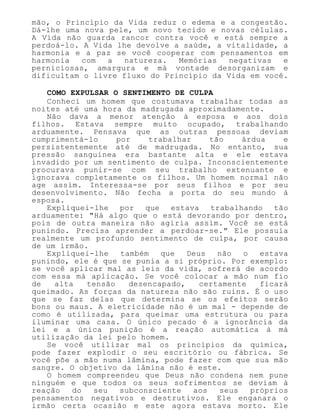 mão, o Princípio da Vida reduz o edema e a congestão.
Dá-lhe uma nova pele, um novo tecido e novas células.
A Vida não guarda rancor contra você e está sempre a
perdoá-lo. A Vida lhe devolve a saúde, a vitalidade, a
harmonia e a paz se você cooperar com pensamentos em
harmonia com a natureza. Memórias negativas e
perniciosas, amargura e má vontade desorganizam e
dificultam o livre fluxo do Princípio da Vida em você.
COMO EXPULSAR O SENTIMENTO DE CULPA
Conheci um homem que costumava trabalhar todas as
noites até uma hora da madrugada aproximadamente.
Não dava a menor atenção à esposa e aos dois
filhos. Estava sempre muito ocupado, trabalhando
arduamente. Pensava que as outras pessoas deviam
cumprimentá-lo por trabalhar tão árdua e
persistentemente até de madrugada. No entanto, sua
pressão sanguínea era bastante alta e ele estava
invadido por um sentimento de culpa. Inconscientemente
procurava punir-se com seu trabalho extenuante e
ignorava completamente os filhos. Um homem normal não
age assim. Interessa-se por seus filhos e por seu
desenvolvimento. Não fecha a porta do seu mundo à
esposa.
Expliquei-lhe por que estava trabalhando tão
arduamente: "Há algo que o está devorando por dentro,
pois de outra maneira não agiria assim. Você se está
punindo. Precisa aprender a perdoar-se." Ele possuía
realmente um profundo sentimento de culpa, por causa
de um irmão.
Expliquei-lhe também que Deus não o estava
punindo, ele é que se punia a si próprio. Por exemplo:
se você aplicar mal as leis da vida, sofrerá de acordo
com essa má aplicação. Se você colocar a mão num fio
de alta tensão desencapado, certamente ficará
queimado. As forças da natureza não são ruins. É o uso
que se faz delas que determina se os efeitos serão
bons ou maus. A eletricidade não é um mal - depende de
como é utilizada, para queimar uma estrutura ou para
iluminar uma casa. O único pecado é a ignorância da
lei e a única punição é a reação automática à má
utilização da lei pelo homem.
Se você utilizar mal os princípios da química,
pode fazer explodir o seu escritório ou fábrica. Se
você põe a mão numa lâmina, pode fazer com que sua mão
sangre. O objetivo da lâmina não é este.
O homem compreendeu que Deus não condena nem pune
ninguém e que todos os seus sofrimentos se deviam à
reação do seu subconsciente aos seus próprios
pensamentos negativos e destrutivos. Ele enganara o
irmão certa ocasião e este agora estava morto. Ele
 