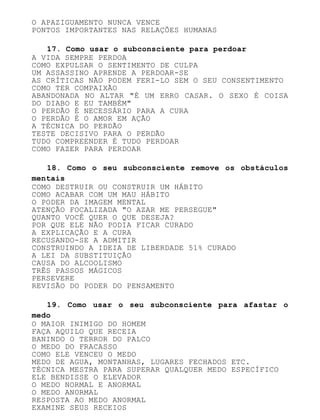 O APAZIGUAMENTO NUNCA VENCE
PONTOS IMPORTANTES NAS RELAÇÕES HUMANAS
17. Como usar o subconsciente para perdoar
A VIDA SEMPRE PERDOA
COMO EXPULSAR O SENTIMENTO DE CULPA
UM ASSASSINO APRENDE A PERDOAR-SE
AS CRÍTICAS NÃO PODEM FERI-LO SEM O SEU CONSENTIMENTO
COMO TER COMPAIXÃO
ABANDONADA NO ALTAR "É UM ERRO CASAR. O SEXO É COISA
DO DIABO E EU TAMBÉM"
O PERDÃO É NECESSÁRIO PARA A CURA
O PERDÃO É O AMOR EM AÇÃO
A TÉCNICA DO PERDÃO
TESTE DECISIVO PARA O PERDÃO
TUDO COMPREENDER É TUDO PERDOAR
COMO FAZER PARA PERDOAR
18. Como o seu subconsciente remove os obstáculos
mentais
COMO DESTRUIR OU CONSTRUIR UM HÁBITO
COMO ACABAR COM UM MAU HÁBITO
O PODER DA IMAGEM MENTAL
ATENÇÃO FOCALIZADA "O AZAR ME PERSEGUE"
QUANTO VOCÊ QUER O QUE DESEJA?
POR QUE ELE NÃO PODIA FICAR CURADO
A EXPLICAÇÃO E A CURA
RECUSANDO-SE A ADMITIR
CONSTRUINDO A IDEIA DE LIBERDADE 51% CURADO
A LEI DA SUBSTITUIÇÃO
CAUSA DO ALCOOLISMO
TRÊS PASSOS MÁGICOS
PERSEVERE
REVISÃO DO PODER DO PENSAMENTO
19. Como usar o seu subconsciente para afastar o
medo
O MAIOR INIMIGO DO HOMEM
FAÇA AQUILO QUE RECEIA
BANINDO O TERROR DO PALCO
O MEDO DO FRACASSO
COMO ELE VENCEU O MEDO
MEDO DE AGUA, MONTANHAS, LUGARES FECHADOS ETC.
TÉCNICA MESTRA PARA SUPERAR QUALQUER MEDO ESPECÍFICO
ELE BENDISSE O ELEVADOR
O MEDO NORMAL E ANORMAL
O MEDO ANORMAL
RESPOSTA AO MEDO ANORMAL
EXAMINE SEUS RECEIOS
 