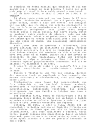 na resposta da mesma maneira que confiava em sua mãe
quando ela o pegava em seus braços. É assim que você
pode adquirir equilíbrio e saúde mental e emocional.
"É UM ERRO CASAR. O SEXO É COISA DO DIABO E EU
TAMBÉM"
Há algum tempo conversei com uma jovem de 22 anos
de idade. Haviam-lhe ensinado que era pecado dançar,
jogar cartas, nadar e sair com homens. Era ameaçada
por sua mãe, que lhe dizia que arderia eternamente no
fogo do inferno se desobedecesse à sua vontade e aos
ensinamentos religiosos. Essa jovem usava sempre
vestido preto e meias pretas. Não usava rouge, batom
ou qualquer outra espécie de pintura, pois sua mãe
dizia que essas coisas eram pecaminosas. A mãe disse-
lhe também que os homens eram diabólicos e que o sexo
era uma coisa do diabo, uma devassidão simplesmente
diabólica.
Essa jovem teve de aprender a perdoar-se, pois
estava dominada por um sentimento de culpa. Perdoar
significa renunciar. Ela teve de renunciar a todas as
suas falsas crenças nas verdades da vida e criar uma
nova avaliação de si mesma. Quando saía com jovens do
escritório em que trabalhava, tinha uma profunda
sensação de culpa e pensava que Deus iria puni-la.
Inúmeros rapazes propuseram-lhe casamento, mas ela me
afirmou: "O casamento é um erro.
O sexo é. coisa do diabo e eu também". Era a voz
da sua consciência ou condicionamento anterior
falando.
Passou a visitar-me uma vez por semana, durante
dez semanas, tendo eu explicado o funcionamento das
mentes consciente e subconsciente, como está exposto
neste livro.
Gradualmente, essa jovem foi compreendendo que
fora submetida a uma terrível lavagem cerebral,
mesmerizada e condicionada por uma mãe, ignorante,
supersticiosa, intolerante frustrada. Ela rompeu
inteiramente com sua família e iniciou uma nova e
maravilhosa vida.
Por sugestão minha, mudou de guarda-roupa e até de
penteado. Tomou lições de dança com um homem e também
aprendeu a guiar automóveis. Aprendeu a nadar, a jogar
cartas e teve inúmeros encontros com rapazes.
Começou, em suma, a amar a vida. Rezou por um
companheiro perfeito, pedindo ao Espírito Infinito que
lhe atraísse um homem que com ela se harmonizasse
integralmente. Isso veio finalmente a ocorrer. Certa
tarde, quando deixava meu consultório, havia um homem
esperando para ver-me e eu casualmente apresentei-os.
Estão agora casados e vivem em perfeita harmonia um
com o outro.
 