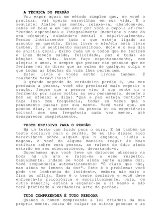 A TÉCNICA DO PERDÃO
Vou expor agora um método simples que, se você o
praticar, vai operar maravilhas em sua vida. É o
seguinte: Acalme sua mente, relaxe-se, abandone-se.
Pense em Deus e em Seu amor por você e depois afirme:
"Perdoo espontânea e integralmente (mencione o nome do
seu ofensor), eximindo-o mental e espiritualmente.
Perdoo inteiramente tudo o que esteja ligado ao
assunto em questão. Estou livre e ele/ela está livre
também. É um sentimento maravilhoso. Hoje é o meu dia
de anistia geral. Eximo cada um e todos que me feriram
e Lhes desejo saúde, felicidade, paz e todas as
bênçãos da vida. Assim faço espontaneamente, com
alegria e amor, e sempre que pensar nas pessoas que me
feriram hei de dizer que as eximo de qualquer culpa e
que todas as bênçãos da vida lhes pertencem.
Estou livre e vocês estão livres também. É
realmente maravilhoso!"
O grande segredo do verdadeiro perdão é, uma vez
perdoada a pessoa, você não precisará mais repetir a
oração. Sempre que a pessoa vier à sua mente ou o
ferimento por acaso voltar ao seu pensamento, deseje o
bem ao ofensor e diga: "Que a paz esteja contigo!"
Faça isso com frequência, todas as vezes que o
pensamento passar por sua mente. Você verá que, em
poucos dias, o pensamento da pessoa ou da experiência
voltará com uma frequência cada vez menor, até
desaparecer completamente.
TESTE DECISIVO PARA O PERDÃO
Há um teste com ácido para o ouro. E há também um
teste decisivo para o perdão. Se eu lhe disser algo
maravilhoso sobre alguém que o enganou, iludiu e
magoou, e você de alguma maneira reagir às boas
notícias sobre essa pessoa, as raízes do ódio ainda
estarão em seu subconsciente, devastando-o.
Suponhamos que você teve um doloroso abscesso na
boca há um ano e falou-me a esse respeito.
Casualmente, indago se você ainda sente alguma dor.
Você responderia automaticamente: "É claro que não,
mas ainda me lembro da dor". Este é o problema: você
pode ter lembrança do incidente, embora não mais o
fira ou aflija. Esse é o teste decisivo e você deve
enfrentá-lo psicológica e espiritualmente, pois, de
outra maneira, estará a enganar-se a si mesmo e não
terá praticado a verdadeira arte do perdão.
TUDO COMPREENDER É TUDO PERDOAR
Quando o homem compreende a lei criadora da sua
própria mente, deixa de culpar as outras pessoas e as
 