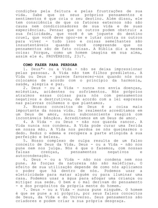 condições pela feitura e pelas frustrações de sua
vida. Sabe que os seus próprios pensamentos e
sentimentos é que cria o seu destino. Além disso, ele
tem consciência de que os fatores externos não são
causa nem condicionadores de sua vida e de suas
experiências. Pensar que os outros podem obstruir a
sua felicidade, que você é um joguete do destino
cruel, que você deve opor-se e lutar contra os outros
para viver - tudo isso e coisas semelhantes são
insustentáveis quando você compreende que os
pensamentos são de fato coisas. A Bíblia diz a mesma
coisa: Porque, como um homem imagina em sua alma,
assim ele é. PROVÉRBIOS, 23:7.
COMO FAZER PARA PERDOAR
1. Deus"- ou a Vida - não se deixa impressionar
pelas pessoas. A Vida não tem filhos prediletos. A
Vida ou Deus - parece favorecer-nos quando nós nos
colocamos de acordo com o princípio da harmonia,
saúde, alegria e paz.
2. Deus - ou a Vida - nunca nos envia doenças,
moléstias, acidentes ou sofrimentos. Nós próprios
atraímos essas coisas para nós com pensamentos
negativos e destrutivos, de acordo com a lei expressa
nas palavras colhemos o que plantamos.
3. Nossos conceitos de Deus é a coisa mais
importante da nossa vida. Se realmente acreditamos em
um Deus de amor, nosso subconsciente reagirá com
incontáveis bênçãos. Acreditemos em um Deus de amor.
4. A Vida - ou Deus - não nos guarda rancor. A
Vida nunca nos condena. A Vida pode curar uma ferida
em nossa mão. A Vida nos perdoa se nós queimarmos o
dedo. Reduz o edema e recupera a parte atingida à sua
perfeição e beleza.
5. Nosso complexo de culpa resulta de um falso
conceito de Deus da Vida. Deus - ou a Vida - não nos
pune nem nos julga. Nós é que o fazemos, com nossas
falsas crenças, pensamentos negativos e
autocondenação.
6. Deus - ou a Vida - não nos condena nem nos
pune. As forças da natureza não são maléficas. O
efeito de sua utilização depende de como nós aplicamos
o poder que há dentro de nós. Podemos usar a
eletricidade para matar alguém ou para iluminar uma
casa. Podemos usar a água para afogar uma criança ou
mitigar sua sede. O bem e o mal derivam do pensamento
- e dos propósitos da própria mente do homem.
7. Deus - ou a Vida - nunca pune ninguém. O homem
é que se pune a si próprio, por seus falsos conceitos
de Deus, da Vida e do Universo. Seus pensamentos são
criadores e podem criar a sua própria desgraça.
 