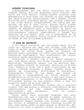 ATENÇÃO FOCALIZADA
Compreendendo que sua mente consciente era uma
simples câmara, ele não despendia muito esforço. Não
havia uma luta mental. Tranquilamente ajustava seus
pensamentos e focalizava sua atenção na cena imaginada
até identificar-se, gradualmente, com a imagem. Ficava
absorvido pela atmosfera mental que criava, repetindo
o seu filme mental frequentemente Não havia por que
duvidar de que a cura viria. Quando havia alguma
tentação de beber, desviava sua atenção de quaisquer
imagens de bebedeira para o sentimento de estar em
casa com sua família. Conseguia ser bem sucedido, pois
confiantemente esperava experimentar a imagem que
revelava em sua mente. Hoje ele é presidente de um
consórcio que movimenta muitos milhões de dólares e é
um homem de uma felicidade radiante.
"O AZAR ME PERSEGUE"
O Sr. Block contou-me que sua renda anual era de
vinte mil dólares mas que, nos últimos três meses,
todas as portas pareciam fechar-se cerradamente à sua
presença. Na última hora, quando os clientes já
estavam quase assinando na linha pontilhada, a porta
fechava-se subitamente. Ele acrescentou que talvez
estivesse sendo perseguido por uma praga.
Discutindo o assunto com o Sr. Block descobriu
que, três meses antes, ele ficara bastante irritado e
aborrecido, ressentido mesmo, com um dentista que,
após prometer assinar um contrato, desistira na última
hora. Começou a viver com o medo inconsciente de que
outros clientes fizessem o mesmo, fixando assim um
padrão de frustração, hostilidade e obstáculos.
Gradualmente criou em sua mente uma crença em
obstáculos e cancelamentos no último minuto, até
estabelecer-se um círculo vicioso. O que mais receio é
o que me acontecera. O Sr. Block compreendeu que a
dificuldade estava em sua própria mente e que era
essencial mudar de atitude mental.
O seu aparente infortúnio acabou com a seguinte
oração: "Sei que possuo a infinita inteligência de meu
subconsciente, que não conhece obstáculos nem
dificuldades nem adiamentos. Vivo na alegre
expectativa do melhor.
Minha mente mais profunda responde aos meus
pensamentos. Sei que o trabalho do poder infinito do
meu subconsciente não pode ser impedido. A infinita
inteligência sempre termina com sucesso tudo aquilo
que inicia. A sabedoria criadora funciona através de
mim, realizando todos os meus planos e objetivos. Meu
propósito na vida é prestar ótimos serviços e todos
 