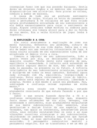 conseguiam fazer com que sua pressão baixasse. Sentia
dores em diversos órgãos e os médicos não conseguiam
diagnosticá-las nem aliviá-las. Para piorar as coisas,
começou a beber em excesso.
A causa de tudo era um profundo sentimento
inconsciente de culpa. Violara os votos do casamento e
isso o perturbava A fé religiosa em que fora criado
estava profundamente entranhada em seu subconsciente e
ele bebia excessivamente para curar o sentimento de
culpa. Alguns inválidos tomam morfina ou codeína para
dores intensas; ele tomava álcool para a dor ou ferida
em sua mente. Era a velha história de jogar lenha à
fogueira.
A EXPLICAÇÃO E A CURA
Ele ouviu atentamente a explicação de como sua
mente funciona. Enfrentou seu problema, olhou-o de
frente e desistiu de sua vida dupla. Sabia que o seu
ato de beber era uma tentativa inconsciente de fuga. A
causa oculta alojada em seu subconsciente tinha de ser
erradicada só depois viria a cura.
Começou a imprimir em seu subconsciente, três a
quatro vezes por dia, as declarações contidas na
seguinte oração: "Minha mente está repleta de paz,
equilíbrio e serenidade. O infinito está estendido em
sorridente repouso dentro de mim. Não tenho medo de
nada no passado, no presente ou no futuro. A infinita
inteligência do meu subconsciente orienta-me, guia-me
e dirige-me em todos os meus caminhos. Enfrento agora
cada situação com fé, equilíbrio, tranquilidade e
confiança. Estou agora inteiramente livre do hábito.
Minha mente está repleta de paz interior, liberdade e
alegria. Perdoo a mim mesmo e assim sou perdoado. Paz,
sobriedade e confiança reinam supremas em minha
mente."
Repetia essa oração com frequência, estando
plenamente consciente do que estava fazendo e por que
o fazia.
Saber o que estava fazendo dava-lhe a fé e a
confiança necessárias. Expliquei-lhe que, enquanto
fazia essas afirmações em voz alta, devagar, com
serenidade e sentimento, elas gradualmente mergulhavam
em sua mente subconsciente. Como sementes, elas
germinariam e dariam frutos da sua espécie. Essas
verdades, nas quais se concentrou, entravam-lhe pelos
olhos, seus ouvidos escutavam-lhes os sons e as suas
vibrações curativas alcançaram o seu subconsciente,
obliterando os padrões mentais negativos que haviam
causado todas as suas perturbações. A luz dissipa a
escuridão. O pensamento construtivo destrói o
pensamento negativo. Ele se transformou e em um mês já
 