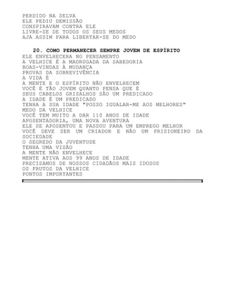 PERDIDO NA SELVA
ELE PEDIU DEMISSÃO
CONSPIRAVAM CONTRA ELE
LIVRE-SE DE TODOS OS SEUS MEDOS
AJA ASSIM PARA LIBERTAR-SE DO MEDO
20. COMO PERMANECER SEMPRE JOVEM DE ESPÍRITO
ELE ENVELHECERA NO PENSAMENTO
A VELHICE É A MADRUGADA DA SABEDORIA
BOAS-VINDAS À MUDANÇA
PROVAS DA SOBREVIVÊNCIA
A VIDA É
A MENTE E O ESPÍRITO NÃO ENVELHECEM
VOCÊ É TÃO JOVEM QUANTO PENSA QUE É
SEUS CABELOS GRISALHOS SÃO UM PREDICADO
A IDADE É UM PREDICADO
TENHA A SUA IDADE "POSSO IGUALAR-ME AOS MELHORES"
MEDO DA VELHICE
VOCÊ TEM MUITO A DAR 110 ANOS DE IDADE
APOSENTADORIA, UMA NOVA AVENTURA
ELE SE APOSENTOU E PASSOU PARA UM EMPREGO MELHOR
VOCÊ DEVE SER UM CRIADOR E NÃO UM PRISIONEIRO DA
SOCIEDADE
O SEGREDO DA JUVENTUDE
TENHA UMA VISÃO
A MENTE NÃO ENVELHECE
MENTE ATIVA AOS 99 ANOS DE IDADE
PRECISAMOS DE NOSSOS CIDADÃOS MAIS IDOSOS
OS FRUTOS DA VELHICE
PONTOS IMPORTANTES
 
