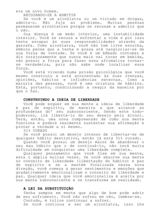 era um novo homem.
RECUSANDO-SE A ADMITIR
Se você é um alcoólatra ou um viciado em drogas,
admita-o. Não fuja ao problema. Muitas pessoas
permanecem alcoólatras porque se recusam a admitir que
o são.
Sua doença é um medo interior, uma instabilidade
interior. Você se recusa a enfrentar a vida e por isso
tenta escapar às suas responsabilidades através da
garrafa. Como alcoólatra, você não tem livre escolha,
embora pense que a tenha e possa até vangloriar-se de
sua força de vontade. Se você é um bêbado contumaz e
diz corajosamente que nunca mais vai tocar em bebida,
não possui a força para fazer essa afirmativa tornar-
se verdadeira, pois não sabe onde localizar essa
força.
Você está vivendo numa prisão psicológica que você
mesmo construiu e está acorrentado às suas crenças,
opiniões, hábitos e influências externas. Como a
maioria das pessoas, você é uma criatura de hábitos.
Está, portanto, condicionado a reagir da maneira por
que o faz.
CONSTRUINDO A IDEIA DE LIBERDADE
Você pode erguer em sua mente a ideia de liberdade
e paz de espírito, de maneira a que alcance as
profundezas do' seu subconsciente. Sendo este todo-
poderoso, irá libertá-lo do seu desejo pelo álcool.
Terá, então, uma nova compreensão de como sua mente
funciona e poderá realmente sustentar sua afirmação e
provar a verdade a si mesmo.
51% CURADO
Se você possui um desejo intenso de libertar-se de
qualquer hábito destrutivo, então já está 51% curado.
Quando você possui um desejo maior de abandonar o
seu mau hábito que o de continuá-lo, não terá muita
dificuldade em conquistar uma liberdade completa.
Qualquer pensamento que você fixe em sua mente,
esta o amplia muitas vezes. Se você absorve sua mente
no conceito de liberdade (libertação do hábito) e paz
de espírito e se a mantém focalizada nessa nova
direção, você começa a gerar sentimentos e emoções que
gradativamente emocionalizam o conceito de liberdade e
paz. Qualquer ideia que você emocionaliza é aceita por
sua mente subconsciente e se transforma em realidade.
A LEI DA SUBSTITUIÇÃO
Tenha sempre em mente que algo de bom pode advir
de seu sofrimento. Você não sofreu em vão, lembre-se.
Contudo, é tolice continuar a sofrer.
Se você continua a ser um alcoólatra, isso Lhe
 