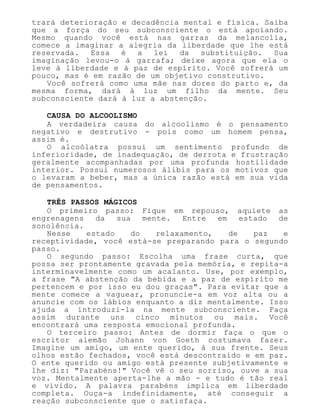 trará deterioração e decadência mental e física. Saiba
que a força do seu subconsciente o está apoiando.
Mesmo quando você está nas garras da melancolia,
comece a imaginar a alegria da liberdade que lhe está
reservada. Essa é a lei da substituição. Sua
imaginação levou-o à garrafa; deixe agora que ela o
leve à liberdade e à paz de espírito. Você sofrerá um
pouco, mas é em razão de um objetivo construtivo.
Você sofrerá como uma mãe nas dores do parto e, da
mesma forma, dará à luz um filho da mente. Seu
subconsciente dará à luz a abstenção.
CAUSA DO ALCOOLISMO
A verdadeira causa do alcoolismo é o pensamento
negativo e destrutivo - pois como um homem pensa,
assim é.
O alcoólatra possui um sentimento profundo de
inferioridade, de inadequação, de derrota e frustração
geralmente acompanhadas por uma profunda hostilidade
interior. Possui numerosos álibis para os motivos que
o levaram a beber, mas a única razão está em sua vida
de pensamentos.
TRÊS PASSOS MÁGICOS
O primeiro passo: Fique em repouso, aquiete as
engrenagens da sua mente. Entre em estado de
sonolência.
Nesse estado do relaxamento, de paz e
receptividade, você está-se preparando para o segundo
passo.
O segundo passo: Escolha uma frase curta, que
possa ser prontamente gravada pela memória, e repita-a
interminavelmente como um acalanto. Use, por exemplo,
a frase "A abstenção da bebida e a paz de espírito me
pertencem e por isso eu dou graças". Para evitar que a
mente comece a vaguear, pronuncie-a em voz alta ou a
anuncie com os lábios enquanto a diz mentalmente. Isso
ajuda a introduzi-la na mente subconsciente. Faça
assim durante uns cinco minutos ou mais. Você
encontrará uma resposta emocional profunda.
O terceiro passo: Antes de dormir faça o que o
escritor alemão Johann von Goeth costumava fazer.
Imagine um amigo, um ente querido, à sua frente. Seus
olhos estão fechados, você está descontraído e em paz.
O ente querido ou amigo está presente subjetivamente e
lhe diz: "Parabéns!" Você vê o seu sorriso, ouve a sua
voz. Mentalmente aperta-lhe a mão - e tudo é tão real
e vívido. A palavra parabéns implica em liberdade
completa. Ouça-a indefinidamente, até conseguir a
reação subconsciente que o satisfaça.
 