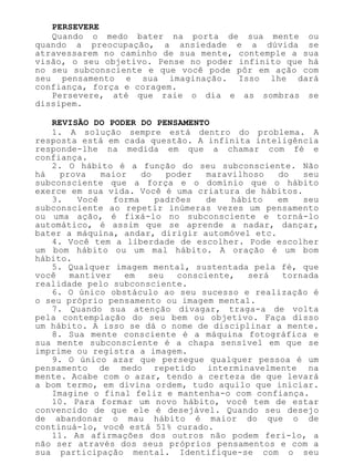 PERSEVERE
Quando o medo bater na porta de sua mente ou
quando a preocupação, a ansiedade e a dúvida se
atravessarem no caminho de sua mente, contemple a sua
visão, o seu objetivo. Pense no poder infinito que há
no seu subconsciente e que você pode pôr em ação com
seu pensamento e sua imaginação. Isso lhe dará
confiança, força e coragem.
Persevere, até que raie o dia e as sombras se
dissipem.
REVISÃO DO PODER DO PENSAMENTO
1. A solução sempre está dentro do problema. A
resposta está em cada questão. A infinita inteligência
responde-lhe na medida em que a chamar com fé e
confiança.
2. O hábito é a função do seu subconsciente. Não
há prova maior do poder maravilhoso do seu
subconsciente que a força e o domínio que o hábito
exerce em sua vida. Você é uma criatura de hábitos.
3. Você forma padrões de hábito em seu
subconsciente ao repetir inúmeras vezes um pensamento
ou uma ação, é fixá-lo no subconsciente e torná-lo
automático, é assim que se aprende a nadar, dançar,
bater a máquina, andar, dirigir automóvel etc.
4. Você tem a liberdade de escolher. Pode escolher
um bom hábito ou um mal hábito. A oração é um bom
hábito.
5. Qualquer imagem mental, sustentada pela fé, que
você mantiver em seu consciente, será tornada
realidade pelo subconsciente.
6. O único obstáculo ao seu sucesso e realização é
o seu próprio pensamento ou imagem mental.
7. Quando sua atenção divagar, traga-a de volta
pela contemplação do seu bem ou objetivo. Faça disso
um hábito. A isso se dá o nome de disciplinar a mente.
8. Sua mente consciente é a máquina fotográfica e
sua mente subconsciente é a chapa sensível em que se
imprime ou registra a imagem.
9. O único azar que persegue qualquer pessoa é um
pensamento de medo repetido interminavelmente na
mente. Acabe com o azar, tendo a certeza de que levará
a bom termo, em divina ordem, tudo aquilo que iniciar.
Imagine o final feliz e mantenha-o com confiança.
10. Para formar um novo hábito, você tem de estar
convencido de que ele é desejável. Quando seu desejo
de abandonar o mau hábito é maior do que o de
continuá-lo, você está 51% curado.
11. As afirmações dos outros não podem feri-lo, a
não ser através dos seus próprios pensamentos e com a
sua participação mental. Identifique-se com o seu
 