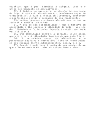 objetivo, que é paz, harmonia e alegria. Você é o
único ser pensante em seu universo.
12. A bebida em excesso é um desejo inconsciente
de fuga. A causa do alcoolismo é o pensamento negativo
e destrutivo. A cura é pensar em liberdade, abstenção
e perfeição e sentir a sensação de sua realização.
13. Muitas pessoas continuam alcoólatras porque se
recusam a admitir que o são.
14. A lei do seu subconsciente - que o manteve em
escravidão e lhe impediu a liberdade de ação - vai-lhe
dar liberdade e felicidade. Depende tudo de como você
vai utilizá-la.
15. Sua imaginação levou-o à garrafa. Deixe agora
que ela o leve à liberdade, imaginando que está livre.
16. A verdadeira causa do alcoolismo é o
pensamento negativo e destrutivo. Como um homem pensa
em seu coração (mente subconsciente), assim, ele é.
17. Quando o medo bate à porta da sua mente, deixe
que a fé em Deus e em todas as coisas boas a abra.
 