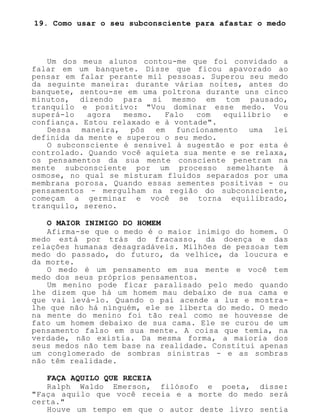 19. Como usar o seu subconsciente para afastar o medo
Um dos meus alunos contou-me que foi convidado a
falar em um banquete. Disse que ficou apavorado ao
pensar em falar perante mil pessoas. Superou seu medo
da seguinte maneira: durante várias noites, antes do
banquete, sentou-se em uma poltrona durante uns cinco
minutos, dizendo para si mesmo em tom pausado,
tranquilo e positivo: "Vou dominar esse medo. Vou
superá-lo agora mesmo. Falo com equilíbrio e
confiança. Estou relaxado e à vontade".
Dessa maneira, pôs em funcionamento uma lei
definida da mente e superou o seu medo.
O subconsciente é sensível à sugestão e por esta é
controlado. Quando você aquieta sua mente e se relaxa,
os pensamentos da sua mente consciente penetram na
mente subconsciente por um processo semelhante à
osmose, no qual se misturam fluidos separados por uma
membrana porosa. Quando essas sementes positivas - ou
pensamentos - mergulham na região do subconsciente,
começam a germinar e você se torna equilibrado,
tranquilo, sereno.
O MAIOR INIMIGO DO HOMEM
Afirma-se que o medo é o maior inimigo do homem. O
medo está por trás do fracasso, da doença e das
relações humanas desagradáveis. Milhões de pessoas tem
medo do passado, do futuro, da velhice, da loucura e
da morte.
O medo é um pensamento em sua mente e você tem
medo dos seus próprios pensamentos.
Um menino pode ficar paralisado pelo medo quando
lhe dizem que há um homem mau debaixo de sua cama e
que vai levá-lo. Quando o pai acende a luz e mostra-
lhe que não há ninguém, ele se liberta do medo. O medo
na mente do menino foi tão real como se houvesse de
fato um homem debaixo de sua cama. Ele se curou de um
pensamento falso em sua mente. A coisa que temia, na
verdade, não existia. Da mesma forma, a maioria dos
seus medos não tem base na realidade. Constitui apenas
um conglomerado de sombras sinistras - e as sombras
não têm realidade.
FAÇA AQUILO QUE RECEIA
Ralph Waldo Emerson, filósofo e poeta, disse:
"Faça aquilo que você receia e a morte do medo será
certa."
Houve um tempo em que o autor deste livro sentia
 