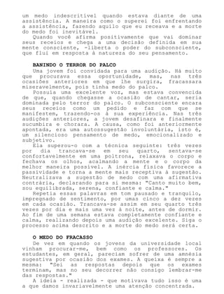 um medo indescritível quando estava diante de uma
assistência. A maneira como o superei foi enfrentando
a assistência, fazendo aquilo que eu receava e a morte
do medo foi inevitável.
Quando você afirma positivamente que vai dominar
seus receios e chega a uma decisão definida em sua
mente consciente, -liberta o poder do subconsciente,
que flui em resposta à natureza do seu pensamento.
BANINDO O TERROR DO PALCO
Uma jovem foi convidada para uma audição. Há muito
que procurava essa oportunidade, mas, nas três
ocasiões anteriores em que lhe surgira, fracassara
miseravelmente, pois tinha medo do palco.
Possuía uma excelente voz, mas estava convencida
de que, quando chegasse a ocasião de cantar, seria
dominada pelo terror do palco. O subconsciente encara
seus receios como um pedido e faz com que se
manifestem, trazendo-os à sua experiência. Nas três
audições anteriores, a jovem desafinara e finalmente
sucumbira e chorara. A causa, como foi anteriormente
apontada, era uma autossugestão involuntária, isto é,
um silencioso pensamento de medo, emocionalizado e
subjetivo.
Ela superou-o com a técnica seguinte: três vezes
por dia trancava-se em seu quarto, sentava-se
confortavelmente em uma poltrona, relaxava o corpo e
fechava os olhos, acalmando a mente e o corpo da
melhor maneira possível. A inércia física favorece a
passividade e torna a mente mais receptiva à sugestão.
Neutralizava a sugestão de medo com uma afirmativa
contrária, declarando para si mesma: "Canto muito bem,
sou equilibrada, serena, confiante e calma."
Repetia essas palavras em tom pausado e tranquilo,
impregnado de sentimento, por umas cinco a dez vezes
em cada ocasião. Trancava-se assim em seu quarto três
vezes por dia e mais uma vez à noite, antes de dormir.
Ao fim de uma semana estava completamente confiante e
calma, realizando depois uma audição excelente. Siga o
processo acima descrito e a morte do medo será certa.
O MEDO DO FRACASSO
De vez em quando os jovens da universidade local
vinham procurar-me, bem como os professores. Os
estudantes, em geral, pareciam sofrer de uma amnésia
sugestiva por ocasião dos exames. A queixa é sempre a
mesma: "Sei as respostas depois que os exames
terminam, mas no seu decorrer não consigo lembrar-me
das respostas."
A ideia - realizada - que motivava tudo isso é uma
a que damos invariavelmente uma atenção concentrada.
 