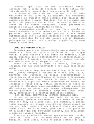 Descobri que cada um dos estudantes estava
obcecado com a ideia de fracasso. O medo estava por
trás da amnésia temporária e era a causa de tudo.
Um jovem estudante de medicina era o aluno mais
brilhante de sua turma e, no entanto, não conseguia
responder às questões mais simples por ocasião dos
exames escritos e orais. Expliquei-lhe que a razão era
o fato de preocupar-se e ficar receoso vários dias
antes de os exames começarem. Esses pensamentos
negativos ficavam impregnados de medo.
Os pensamentos envoltos por uma forte emoção de
medo tornam-se reais na mente subconsciente. Em outras
palavras: esse jovem estava pedindo à sua mente
subconsciente que o fizesse fracassar e era exatamente
o que acontecia. No dia dos exames via-se dominado
pelo que se conhece, nos círculos da psicologia, como
amnésia sugestiva.
COMO ELE VENCEU O MEDO
Aprendeu que o seu subconsciente era o depósito da
memória e tinha um registro perfeito de tudo o que
ouvira e lera durante o seu curso de medicina. Além
disso, aprendeu que o subconsciente é impressionável e
retribuidor. A maneira de entrar em contato com ele
era relaxar-se, estar em paz e confiante.
Todas as noites e todas as manhãs, começou a
imaginar sua mãe cumprimentando-o por suas excelentes
notas.
Em suas mãos, segurava uma carta imaginária de sua
mãe. Quando começou a contemplar o resultado feliz,
provocou uma resposta ou reação correspondente e
recíproca em si mesmo. O poder onisciente e onipotente
do subconsciente tomou conta de tudo, passando a
orientar e dirigir sua mente consciente de acordo. Ao
imaginar o final feliz, estava desejando os meios de
realizá-lo. Seguindo esse procedimento, não encontrou
dificuldades em passar nos exames subsequentes. Em
outras palavras: a sabedoria subjetiva tomou conta
dele, compelindo-o a prestar excelentes exames.
MEDO DE AGUA, MONTANHAS, LUGARES FECHADOS ETC.
Há muitas pessoas que têm medo de entrar em
elevadores, escalar montanhas ou até mesmo de nadar.
Pode ser que, no último caso, por exemplo, a pessoa
tenha passado por alguma experiência desagradável em
sua mocidade, sendo atirada à água à força sem saber
ainda nadar. Em outro caso, pode ter ficado presa em
um elevador que não funcionou direito, daí resultando
o medo de lugares fechados.
Tive uma experiência dessas quando estava com dez
anos de idade. Caí acidentalmente em um poço e
mergulhei três vezes. Ainda me posso lembrar da água
 