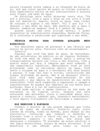 escura tragando minha cabeça e eu ofegando em busca de
ar, até que outro garoto me puxou no último instante.
Essa experiência entrou em meu subconsciente e durante
anos fiquei com medo da água.
Um psicólogo mais velho disse-me certo dia: "Vá
até a piscina, olhe a água e diga em voz alta e firme
que vai dominá-la. Depois, entre na água, tome lições
de natação e supere o seu medo". Foi o que fiz - e
dominei o meu medo da água. Não permita que a água o
domine. Lembre-se sempre: você é o senhor da água.
Quando assumi uma nova atitude mental, o poder
onipotente do subconsciente respondeu, dando-me força,
fé e confiança e permitindo que superasse o meu medo.
TÉCNICA MESTRA PARA SUPERAR QUALQUER MEDO
ESPECÍFICO
Vou descrever agora um processo e uma técnica que
ensino há muitos anos. Funciona como um encantamento.
Tente-o!
Suponha que você tem medo da água, de montanhas,
de uma entrevista, do público ou de lugares fechados.
Se você tem medo de nadar, comece agora a sentar-se
tranquilamente durante uns cinco a dez minutos, três a
quatro vezes por dia, e imagine que está nadando. É
uma experiência subjetiva. Mentalmente você se está
projetando como se estivesse dentro da água. Você
sente a friagem da água e o movimento dos seus braços
e pernas. É tudo tão real e vívido, constituindo uma
alegre atividade da mente. Não é um devaneio inútil,
pois você sabe que está experimentando em sua
imaginação o que depois se desenvolverá em sua mente
consciente. Você será compelido a expressar a imagem e
representação do quadro que imprimiu em sua mente mais
profunda. Essa é a lei do subconsciente.
Você pode aplicar a mesma técnica se tem medo de
montanhas ou de lugares altos. Imagine que está
escalando uma montanha, sinta a realidade desse ato,
aprecie o cenário, sabendo que, fazendo-o mentalmente,
o fará depois fisicamente com facilidade e segurança.
ELE BENDISSE O ELEVADOR
Conheci o diretor de uma grande empresa que tinha
pavor de andar de elevador. Preferia subir cinco
lances de escada, todas as manhãs, para chegar ao seu
escritório. Contou-me que começou a bendizer o
elevador toda a noite e vária vez por dia, até que,
finalmente, superou o seu medo. Era assim que
abençoava o elevador: "O elevador em nosso edifício é
uma ideia maravilhosa. Surgiu da mente universal. É um
benefício e uma bênção para todos os nossos
 