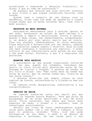 acreditando e esperando o desastre financeiro. Jó
disse: O que eu temo me acontecerá."
Há pessoas que receiam que algo terrível aconteça
a seus filhos e que alguma catástrofe horrível lhes
suceda.
Quando leem a respeito de uma doença rara ou
epidêmica, ficam logo com medo de apanhá-la e alguns
julgam mesmo que já estão sofrendo dela. Tudo isso é
medo anormal.
RESPOSTA AO MEDO ANORMAL
Desloque-se mentalmente para a posição oposta ao
seu medo. Permanecer em estado de medo extremo é a
estagnação e depois a deterioração física e mental.
Quando o medo surge, vem imediatamente, acompanhando-
o, um desejo por algo oposto aquilo que se receia.
Fixe sua atenção, imediatamente, na coisa desejada.
Fique absorvido e monopolizado por seu desejo, sabendo
que o subjetivo sempre supera o objetivo. Essa atitude
lhe dará confiança e levantará seu espírito. O poder
infinito do seu subconsciente está agindo em seu nome
e não pode falhar. Portanto, a paz e a segurança lhe
pertencem.
EXAMINE SEUS RECEIOS
O presidente de uma grande organização contou-me
certa vez que, quando era vendedor, costumava dar
quatro ou cinco voltas pelo quarteirão antes de ter
coragem de visitar o freguês. O gerente de vendas um
dia viu-o e disse- lhe: "Não tenha medo do homem mau
atrás da porta. Não há nenhum homem mau. Trata-se de
uma falsa crença."
O gerente disse-lhe que sempre olhava os seus
temores de frente, enfrentando-os e fitando-os bem nos
olhos.
Os temores então desapareciam, reduzindo-se à sua
insignificância.
PERDIDO NA SELVA
Um capelão contou-me certa vez aquilo por que
passara na Segunda Guerra Mundial. Teve que pular de
paraquedas de um avião danificado e caiu em plena
selva. Ficou assustado, mas sabia que havia duas
espécies de medo, o normal e o anormal, como já
ressaltamos anteriormente.
Decidiu que tinha de fazer imediatamente alguma
coisa para acabar com o seu medo e começou a falar
para si próprio, dizendo: "John, você não pode
entregar-se ao seu medo. O medo é um desejo de
segurança e proteção, de uma saída para o seu
 