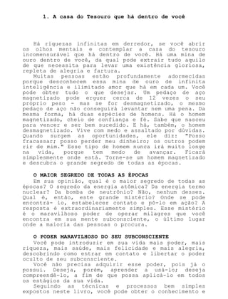 1. A casa do Tesouro que há dentro de você
Há riquezas infinitas em derredor, se você abrir
os olhos mentais e contemplar a casa do tesouro
incomensurável que há dentro de você. Há uma mina de
ouro dentro de você, da qual pode extrair tudo aquilo
de que necessita para levar uma existência gloriosa,
repleta de alegria e fartura.
Muitas pessoas estão profundamente adormecidas
porque desconhecem essa mina de ouro de infinita
inteligência e ilimitado amor que há em cada um. Você
pode obter tudo o que desejar. Um pedaço de aço
magnetizado pode erguer cerca de 12 vezes o seu
próprio peso - mas se for desmagnetizado, o mesmo
pedaço de aço não conseguirá levantar nem uma pena. Da
mesma forma, há duas espécies de homens. Há o homem
magnetizado, cheio de confiança e fé. Sabe que nasceu
para vencer e ser bem sucedido. E há, também, o homem
desmagnetizado. Vive com medo e assaltado por dúvidas.
Quando surgem as oportunidades, ele diz: "Posso
fracassar; posso perder meu dinheiro; os outros podem
rir de mim." Esse tipo de homem nunca irá muito longe
na vida, porque tem medo de avançar. Ficará
simplesmente onde está. Torne-se um homem magnetizado
e descubra o grande segredo de todas as épocas.
O MAIOR SEGREDO DE TODAS AS ÉPOCAS
Em sua opinião, qual é o maior segredo de todas as
épocas? O segredo da energia atômica? Da energia termo
nuclear? Da bomba de neutrônio? Não, nenhum desses.
Qual é, então, este grande mistério? Onde se pode
encontrá- lo, estabelecer contato e pô-lo em ação? A
resposta é extraordinariamente simples. Esse mistério
é o maravilhoso poder de operar milagres que você
encontra em sua mente subconsciente, o último lugar
onde a maioria das pessoas o procura.
O PODER MARAVILHOSO DO SEU SUBCONSCIENTE
Você pode introduzir em sua vida mais poder, mais
riqueza, mais saúde, mais felicidade e mais alegria,
descobrindo como entrar em contato e libertar o poder
oculto de seu subconsciente.
Você não precisa adquirir esse poder, pois já o
possui. Deseja, porém, aprender a usá-lo; deseja
compreendê-lo, a fim de que possa aplicá-lo em todos
os estágios da sua vida.
Seguindo as técnicas e processos bem simples
expostos neste livro, você pode obter o conhecimento e
 