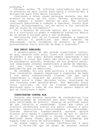 problema."
Afirmou então: "A infinita inteligência que guia
os planetas em seus cursos está agora a orientar-me, a
dirigir-me para fora desta floresta."
Continuou a dizer essas palavras durante uns dez
minutos ou mais, em voz alta. "Então, acrescentou,
algo começou a surgir dentro de mim. Uma atitude
confiante dominou-me e comecei a caminhar. Poucos dias
depois, milagrosamente, saí da selva e fui recolhido
por um avião de salvamento."
Foi a mudança de atitude mental que o salvou. Sua
fé e a confiança no poder e sabedoria subjetiva dentro
de si foram a solução para o seu problema.
Declarou-me ele: se eu tivesse começado a lamentar
meu destino e permitisse que meus temores me
dominassem, teria sucumbido ao monstro do medo e
provavelmente teria morrido de medo e inanição."
ELE PEDIU DEMISSÃO
O gerente-geral de uma grande organização contou-
me que, durante três anos, viveu com receio constante
de perder o seu lugar. Estava sempre imaginando o seu
fracasso. A coisa que temia não existia, exceto como
um pensamento ansioso, mórbido, em sua própria mente.
Sua imaginação intensa dramatizava a perda do emprego,
até que ficou nervoso e neurótico. Finalmente,
pediram-lhe que se demitisse.
Na verdade, foi ele quem provocou a sua demissão.
Suas constantes imagens negativas e sugestões de medo
à sua mente subconsciente fizeram com que esta
respondesse e reagisse de acordo. Isso levou-o a
cometer erros e tomar decisões tolas, resultando em
seu fracasso como gerente-geral. Sua demissão nunca
teria ocorrido, se ele se tivesse imediatamente
deslocado para o lado de sua mente oposto àquele em
que se localizava o medo.
CONSPIRAVAM CONTRA ELE
Durante uma recente excursão de conferências tive
a oportunidade de conversar por duas horas com uma
alta autoridade do governo. Possuía um profundo senso
de paz interior e serenidade. Disse que todos os
insultos proferidos contra ele pelos jornais e pelo
partido oposicionista politicamente o perturbam.
Costuma sentar-se tranquilamente durante quinze
minutos pela manhã e compenetrar-se de que no centro
de si mesmo há profundo e sereno oceano de paz.
Meditando dessa forma, gera uma força tremenda que
supera toda a sorte de dificuldades e temores.
Há algum tempo, um colega telefonou-lhe à meia
noite e disse-lhe que um grupo de pessoas estava
 
