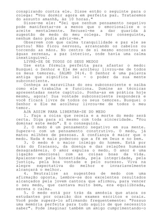 conspirando contra ele. Disse então o seguinte para o
colega: "Vou dormir agora em perfeita paz. Trataremos
do assunto amanhã, às 10 horas."
Disse-me ele: "Sei que nenhum pensamento negativo
pode manifestar-se a menos que o emocionalize e o
aceite mentalmente. Recusei-me a dar guarida à
sugestão de medo do meu colega. Por conseguinte,
nenhum dano podia advir-me."
Observem com que calma tranquilidade e paz ele se
portou! Não ficou nervoso, arrancando os cabelos ou
torcendo as mãos. No centro de si mesmo encontrou as
águas serenas, a paz interior, onde havia uma calma
inextinguível.
LIVRE-SE DE TODOS OS SEUS MEDOS
Use esta fórmula perfeita para afastar o medo:
Busquei o Senhor e Ele me acolheu; livrou-me de todos
os meus temores. SALMO 34:4. O Senhor é uma palavra
antiga que significa lei - o poder da sua mente
subconsciente.
Conheça as maravilhas do seu subconsciente e saiba
como ele trabalha e funciona. Domine as técnicas
apresentadas neste capítulo. Ponha-as em prática hoje
mesmo, agora! Sua vontade subconsciente responderá e
você ficará livre de todos os seus temores. Busquei o
Senhor e Ele me acolheu; livrou-me de todos o meu
temor.
AJA ASSIM PARA LIBERTAR-SE DO MEDO
1. Faça a coisa que receia e a morte do medo será
certa. Diga para si mesmo com toda sinceridade. "Vou
dominar este medo". E o conseguirá.
2. O medo é um pensamento negativo em sua mente.
Supere-o com um pensamento construtivo. O medo, já
matou milhões de pessoas. A confiança é maior que o
medo. Nada é mais poderoso que a fé em Deus e no bem.
3. O medo é o maior inimigo do homem. Está por
trás do fracasso, da doença e das relações humanas
desagradáveis. O amor expulsa o medo. O amor é uma
ligação emocional com as coisas boas da vida.
Apaixone-se pela honestidade, pela integridade, pela
justiça, pela boa vontade e pelo sucesso. Viva na
alegre expectativa do melhor e invariavelmente
alcançará o melhor.
4. Neutralize as sugestões de medo com uma
afirmação oposta. Lembre-se dos excelentes resultados
alcançados pela jovem cantora que afirmou, para vencer
o seu medo, que cantava muito bem, era equilibrada,
serena o calma.
5. O medo está por trás da amnésia que ataca os
estudantes por ocasião dos exames escritos e orais.
Você pode superá-lo afirmando frequentemente: "Possuo
uma memória perfeita para tudo aquilo de que necessito
saber". Pode imaginar também um amigo cumprimentando-o
 