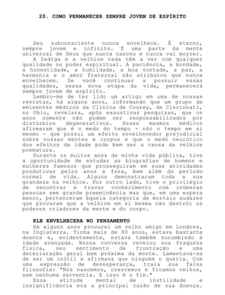 20. COMO PERMANECER SEMPRE JOVEM DE ESPÍRITO
Seu subconsciente nunca envelhece. É eterno,
sempre jovem e infinito. É uma parte da mente
universal de Deus que nunca nasceu e nunca vai morrer.
A fadiga e a velhice nada têm a ver com qualquer
qualidade ou poder espiritual. A paciência, a bondade,
a honestidade, a humildade, a boa vontade, a paz, a
harmonia e o amor fraternal são atributos que nunca
envelhecem. Se você continuar a possuir essas
qualidades, nessa nova etapa da vida, permanecerá
sempre jovem de espírito.
Lembro-me de ter lido um artigo em uma de nossas
revistas, há alguns anos, informando que um grupo de
eminentes médicos da Clínica de Courey, de Cincinnati,
no Ohio, revelara, após exaustivas pesquisas, que os
anos somente não podem ser responsabilizados por
distúrbios degenerativos. Esses mesmos médicos
afirmaram que é o medo do tempo - não o tempo em si
mesmo - que possui um efeito envelhecedor prejudicial
sobre nossas mentes e corpos e que o medo neurótico
dos efeitos da idade pode bem ser a causa da velhice
prematura.
Durante os muitos anos de minha vida pública, tive
a oportunidade de estudar as biografias de homens e
mulheres famosos que prosseguiram em suas atividades
produtivas pelos anos a fora, bem além do período
normal de vida. Alguns demonstraram toda a sua
grandeza na velhice. Por outro lado, tive o privilégio
de encontrar e travar conhecimento com inúmeras
pessoas sem grande preeminência mas que, em uma espera
menor, pertenceram àquela categoria de mortais audazes
que provaram que a velhice em si mesma não destrói os
poderes criadores da mente e do corpo.
ELE ENVELHECERA NO PENSAMENTO
Há alguns anos procurei um velho amigo em Londres,
na Inglaterra. Tinha mais de 80 anos, estava bastante
doente e, evidentemente, estava também sucumbindo à
idade avançada. Nossa conversa revelou sua fraqueza
física, seu sentimento de frustração e uma
deterioração geral bem próxima da morte. Lamentava-se
de ser um inútil e afirmava que ninguém o queria. Com
uma expressão de desesperança, traía sua falsa
filosofia: "Nós nascemos, crescemos e ficamos velhos,
sem nenhuma serventia. E isso é o fim."
Essa atitude mental de inutilidade e
insignificância era a principal razão de sua doença.
 