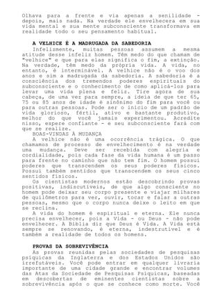 Olhava para a frente e via apenas a senilidade -
depois, mais nada. Na verdade ele envelhecera em sua
vida mental e sua mente subconsciente transformava em
realidade todo o seu pensamento habitual.
A VELHICE É A MADRUGADA DA SABEDORIA
Infelizmente, muitas pessoas assumem a mesma
atitude desse infeliz homem. Têm medo do que chamam de
"velhice" e que para elas significa o fim, a extinção.
Na verdade, têm medo da própria vida. A vida, no
entanto, é interminável. A velhice não é o voo dos
anos e sim a madrugada da sabedoria. A sabedoria é a
consciência dos tremendos poderes espirituais do
subconsciente e o conhecimento de como aplicá-los para
levar uma vida plena e feliz. Tire agora de sua
cabeça, de uma vez para sempre, a ideia de que ter 65,
75 ou 85 anos de idade é sinônimo do fim para você ou
para outras pessoas. Pode ser o início de um padrão de
vida glorioso, fértil, ativo e bastante produtivo,
melhor do que você jamais experimentou. Acredite
nisso, espere confiante - e seu subconsciente fará com
que se realize.
BOAS-VINDAS À MUDANÇA
A velhice não é uma ocorrência trágica. O que
chamamos de processo de envelhecimento é na verdade
uma mudança. Deve ser recebida com alegria e
cordialidade, pois cada fase da vida humana é um passo
para frente no caminho que não tem fim. O homem possui
poderes que transcendem os seus poderes físicos.
Possui também sentidos que transcendem os seus cinco
sentidos físicos.
Os cientistas modernos estão descobrindo provas
positivas, indiscutíveis, de que algo consciente no
homem pode deixar seu corpo presente e viajar milhares
de quilômetros para ver, ouvir, tocar e falar a outras
pessoas, mesmo que o corpo nunca deixe o leito em que
se reclina.
A vida do homem é espiritual e eterna. Ele nunca
precisa envelhecer, pois a Vida - ou Deus - não pode
envelhecer. A Bíblia diz que Deus é Vida. A Vida está
sempre se renovando, é eterna, indestrutível e é
também a realidade de todos os homens.
PROVAS DA SOBREVIVÊNCIA
As provas reunidas pelas sociedades de pesquisas
psíquicas da Inglaterra e dos Estados Unidos são
irrefutáveis. Você pode entrar em qualquer livraria
importante de uma cidade grande e encontrar volumes
das Atas da Sociedade de Pesquisas Psíquicas, baseadas
em descobertas de eminentes cientistas sobre a
sobrevivência após o que se conhece como morte. Você
 
