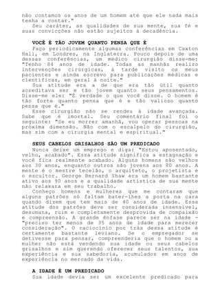 não contamos os anos de um homem até que ele nada mais
tenha a contar."
Seu caráter, as qualidades de sua mente, sua fé e
suas convicções não estão sujeitos à decadência.
VOCÊ É TÃO JOVEM QUANTO PENSA QUE É
Faço periodicamente algumas conferências em Caxton
Hall, em Londres, na Inglaterra. Pouco depois de uma
dessas conferências, um médico cirurgião disse-me:
"Tenho 84 anos de idade. Todas as manhãs realizo
intervenções cirúrgicas, à tarde visito os meus
pacientes e ainda escrevo para publicações médicas e
científicas, em geral à noite."
Sua atitude era a de que era tão útil quanto
acreditava ser e tão jovem quanto seus pensamentos.
Disse-me ele: "É verdade o que você disse. O homem é
tão forte quanto pensa que é e tão valioso quanto
pensa que é."
Esse cirurgião não se rendeu à idade avançada.
Sabe que é imortal. Seu comentário final foi o
seguinte: "Se eu morrer amanhã, vou operar pessoas na
próxima dimensão. Não com o escalpelo do cirurgião,
mas sim com a cirurgia mental e espiritual."
SEUS CABELOS GRISALHOS SÃO UM PREDICADO
Nunca deixe um emprego e diga: "Estou aposentado,
velho, acabado". Essa atitude significa a estagnação e
você fica realmente acabado. Alguns homens são velhos
aos 30 anos, enquanto outros são jovens aos 80 anos. A
mente é o mestre tecelão, o arquiteto, o projetista e
o escultor. George Bernard Shaw era um homem bastante
ativo aos 90 anos e a qualidade artística de sua mente
não relaxara em seu trabalho.
Conheço homens e mulheres que me contaram que
alguns patrões só faltam bater-lhes a porta na cara
quando dizem que tem mais de 40 anos de idade. Essa
atitude dos patrões deve ser considerada insensível,
desumana, ruim e completamente desprovida de compaixão
e compreensão. A grande ênfase parece ser na idade -
"preciso ter menos de 35 anos de idade para merecer
consideração". O raciocínio por trás dessa atitude é
certamente bastante leviano. Se o empregador se
detivesse para pensar, compreenderia que o homem ou a
mulher não está vendendo sua idade ou seus cabelos
grisalhos e sim querendo oferecer seus talentos, sua
experiência e sua sabedoria, acumulados em anos de
experiência no mercado da vida.
A IDADE É UM PREDICADO
Sua idade devia ser um excelente predicado para
 