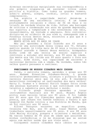 diversas secretárias manipulando sua correspondência e
ele próprio ocupava-se em escrever livros sobre
política e história. Como todos os grandes homens,
achei-o afável, alegre, cordial, jovial e bastante
compreensivo.
Sua argúcia e sagacidade mental deram-me a
sensação de uma existência inteira. É um homem
profundamente religioso e cheio de fé em Deus e no
triunfo da verdade eterna da vida. Sofreu uma barragem
de críticas e condenação nos anos da grande depressão,
mas suportou a tempestade e não envelheceu com ódio,
ressentimento, má vontade e amargura. Pelo contrário:
dirigiu-se ao silêncio de sua alma e, comungando com a
Presença Divina dentro dele, encontrou a paz que é o
poder no coração de Deus.
MENTE ATIVA AOS 99 ANOS DE IDADE
Meu pai aprendeu a falar francês aos 65 anos e
tornou-se uma autoridade nessa língua aos 70. Estudou
gaélico quando já tinha mais de 60 anos e tornou-se um
professor acatado e famoso dessa matéria. Acompanhou
minha irmã em uma escola de ensino superior e
continuou a estudar até morrer, aos 99 anos de idade.
Sua mente era tão lúcida aos 99 anos quanto o fora aos
20 anos. Além disso, sua capacidade de escrever e
raciocinar melhorou com a idade. Na verdade, somos tão
velhos quanto pensamos e sentimos.
PRECISAMOS DE NOSSOS CIDADÃOS MAIS IDOSOS
Catão, o patriota romano, aprendeu o grego aos 80
anos. Madame Ernestine Schumann-Heink, o grande
contralto germanoamericano, alcançou o pináculo da sua
carreira musical pois que já era avó. É realmente
maravilhoso contemplar as realizações dos mais velhos!
Harry S. Truman e o General Eurico Gaspar Dutra ainda
são pessoas bastante ativas e que contribuem com seus
talentos e sabedoria para melhorar o mundo.
O filósofo grego Sócrates aprendeu a tocar
instrumentos musicais aos 80 anos. Miguel Ângelo
pintou suas maiores telas aos 80 anos. E foi também
aos 80 anos que Cio Simonides ganhou seu prêmio de
poesia, que Johann von Goethe terminou o Fausto e que
Leopold von Ranke iniciou a sua História do Mundo, que
só foi concluir aos 92 anos.
Alfred Tennyson escreveu um magnífico poema,
Crossing the Bar, aos 83 anos. Isaac Newton ainda
trabalhava exaustivamente aos 85 anos. E aos 88 anos
John Wesley dirigia, pregava e orientava o metodismo.
Há vários homens de 95 anos de idade que assistem às
minhas conferências e já me disseram que se sentem
agora com melhor saúde que aos vinte anos.
Coloquemos nossos cidadãos mais idosos em altos
 
