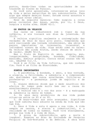 postos, dando-lhes todas as oportunidades de nos
trazerem as flores do Paraíso.
Se você está aposentado, interesse-se pelas leis
da vida e pelas maravilhas do seu subconsciente. Faça
algo que sempre desejou fazer. Estude novos assuntos e
investigue novas ideias.
Reze da seguinte maneira: Como suspira a corça
pelas correntes das águas, assim, por ti, ó Deus,
suspira a minha alma. SALMO 42:1.
OS FRUTOS DA VELHICE
Sua carne se robustecerá com o vigor da sua
infância, e ele tornará aos dias da juventude. JÓ
33:25.
A velhice significa realmente a contemplação das
verdades de Deus do mais alto ponto. Compreenda que
está realizando uma jornada interminável, uma série de
passos importantes no incessante, incansável e
infindável oceano da vida. Diga então como no Salmo:
Na velhice dão ainda frutos, serão cheios de seiva e
de verdor. SALMO 92:14.
Mas o fruto do Espírito é: amor, alegria, paz,
longanimidade, benignidade, bondade, fidelidade,
mansidão, domínio próprio. Contra estas cousas não há
lei. GALATAS 5:2.-3.
Você é um filho da Vida Infinita, que não conhece
fim. Você é um filho da Eternidade.
PONTOS IMPORTANTES
1. A paciência, a bondade, o amor, a boa vontade,
a alegria, a felicidade, a sabedoria e a compreensão
são qualidades que nunca envelhecem. Cultive-as e
professe-as - e permaneça jovem de espírito e de
corpo.
2. Alguns médicos dizem que o medo neurótico dos
efeitos do tempo pode muito bem ser a causa do
envelhecimento precoce.
3. A velhice não é o voo dos anos - é a madrugada
da sabedoria na mente do homem.
4. Os anos mais produtivos da sua vida podem
situar-se entre os 65 e os 95.
5. Dê boas-vindas aos anos avançados. Significam
que você caminha mais adiante na senda da vida que não
tem fim.
6. Deus é Vida e esta é agora a sua vida. A vida
sempre se renova, é eterna e indestrutível, é a
realidade de todos os homens. Você vive eternamente,
porque sua vida é a vida de Deus.
7. A prova da sobrevivência após a morte é
inegável. Examine as Atas da Sociedade de Pesquisa
Psíquica da Grã-Bretanha e da América. A obra está
 