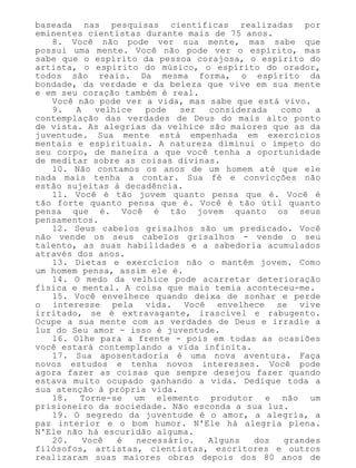 baseada nas pesquisas científicas realizadas por
eminentes cientistas durante mais de 75 anos.
8. Você não pode ver sua mente, mas sabe que
possui uma mente. Você não pode ver o espírito, mas
sabe que o espírito da pessoa corajosa, o espírito do
artista, o espírito do músico, o espírito do orador,
todos são reais. Da mesma forma, o espírito da
bondade, da verdade e da beleza que vive em sua mente
e em seu coração também é real.
Você não pode ver a vida, mas sabe que está vivo.
9. A velhice pode ser considerada como a
contemplação das verdades de Deus do mais alto ponto
de vista. As alegrias da velhice são maiores que as da
juventude. Sua mente está empenhada em exercícios
mentais e espirituais. A natureza diminui o ímpeto do
seu corpo, de maneira a que você tenha a oportunidade
de meditar sobre as coisas divinas.
10. Não contamos os anos de um homem até que ele
nada mais tenha a contar. Sua fé e convicções não
estão sujeitas à decadência.
11. Você é tão jovem quanto pensa que é. Você é
tão forte quanto pensa que é. Você é tão útil quanto
pensa que é. Você é tão jovem quanto os seus
pensamentos.
12. Seus cabelos grisalhos são um predicado. Você
não vende os seus cabelos grisalhos - vende o seu
talento, as suas habilidades e a sabedoria acumulados
através dos anos.
13. Dietas e exercícios não o mantêm jovem. Como
um homem pensa, assim ele é.
14. O medo da velhice pode acarretar deterioração
física e mental. A coisa que mais temia aconteceu-me.
15. Você envelhece quando deixa de sonhar e perde
o interesse pela vida. Você envelhece se vive
irritado, se é extravagante, irascível e rabugento.
Ocupe a sua mente com as verdades de Deus e irradie a
luz do Seu amor - isso é juventude.
16. Olhe para a frente - pois em todas as ocasiões
você estará contemplando a vida infinita.
17. Sua aposentadoria é uma nova aventura. Faça
novos estudos e tenha novos interesses. Você pode
agora fazer as coisas que sempre desejou fazer quando
estava muito ocupado ganhando a vida. Dedique toda a
sua atenção à própria vida.
18. Torne-se um elemento produtor e não um
prisioneiro da sociedade. Não esconda a sua luz.
19. O segredo da juventude é o amor, a alegria, a
paz interior e o bom humor. N'Ele há alegria plena.
N'Ele não há escuridão alguma.
20. Você é necessário. Alguns dos grandes
filósofos, artistas, cientistas, escritores e outros
realizaram suas maiores obras depois dos 80 anos de
 