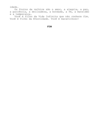 idade.
Os frutos da velhice são o amor, a alegria, a paz,
a paciência, a delicadeza, a bondade, a fé, a mansidão
e a temperança.
Você é filho da Vida Infinita que não conhece fim.
Você é filho da Eternidade. Você é maravilhoso!
FIM
 