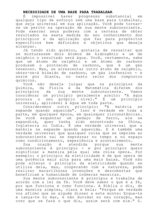 NECESSIDADE DE UMA BASE PARA TRABALHAR
É impossível haver progresso substancial em
qualquer tipo de esforço sem uma base para trabalhar,
que seja universal em sua aplicação. Você pode tornar-
se um perito na operação de sua mente subconsciente.
Pode exercer seus poderes com a certeza de obter
resultados na exata medida do seu conhecimento dos
princípios e da aplicação que faz para propósitos
específicos bem definidos e objetivos que deseja
alcançar.
Já tendo sido químico, gostaria de ressaltar que
se misturassem dois átomos de hidrogênio e um de
oxigênio o resultado será água. Você, certamente, sabe
que um átomo de oxigênio e um átomo de carbono
produzem o protóxido de carbono, que é um gás
venenoso. Mas, se acrescentar outro átomo de oxigênio,
obter-se-á bióxido de carbono, um gás inofensivo - e
assim por diante, no vasto reino dos compostos
químicos.
Você não deseja julgar que os princípios da
Química, da Física e da Matemática diferem dos
princípios da sua mente subconsciente. Vamos
considerar um princípio geralmente aceito: "A água
procura o seu próprio nível." É um princípio
universal, aplicável à água em toda parte.
Consideremos outro princípio: "A matéria se
expande quando aquecida". Isso é verdade em toda a
parte, em qualquer época, em quaisquer circunstâncias.
Se você esquentar um pedaço de ferro, ele se
expandirá, quer tenha sido encontrado na China,
Inglaterra ou Índia. É uma verdade universal que a
matéria se expande quando aquecida. E é também uma
verdade universal que qualquer coisa que se imprima ao
subconsciente vai se expressar no tempo e no espaço
como condicionamento, experiência e acontecimento.
Sua oração é atendida porque sua mente
subconsciente é princípio - e por princípio quero
significar a maneira pela qual uma coisa opera. Por
exemplo: o princípio da eletricidade é de que opera de
uma potência mais alta para uma mais baixa. Você não
pode alterar o princípio da eletricidade quando se
utiliza dela, mas, cooperando com a natureza, pode
realizar maravilhosas invenções e descobertas que
beneficiam a humanidade de inúmeras maneiras.
Sua mente subconsciente é princípio e trabalha de
acordo com a lei da fé. Você deve saber o que é a fé,
por que funciona e como funciona. A Bíblia o diz, de
uma maneira simples, clara e bela: "Porque em verdade
vos afirmo que se alguém disser a este monte: Ergue-te
e lança-te no mar, e não duvidar no seu coração, mas
crer que se fará o que diz, assim será com ele." S.
 