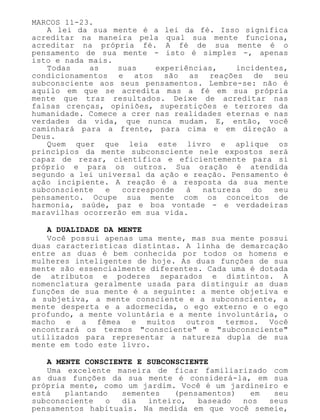 MARCOS 11-23.
A lei da sua mente é a lei da fé. Isso significa
acreditar na maneira pela qual sua mente funciona,
acreditar na própria fé. A fé de sua mente é o
pensamento de sua mente - isto é simples -, apenas
isto e nada mais.
Todas as suas experiências, incidentes,
condicionamentos e atos são as reações de seu
subconsciente aos seus pensamentos. Lembre-se: não é
aquilo em que se acredita mas a fé em sua própria
mente que traz resultados. Deixe de acreditar nas
falsas crenças, opiniões, superstições e terrores da
humanidade. Comece a crer nas realidades eternas e nas
verdades da vida, que nunca mudam. E, então, você
caminhará para a frente, para cima e em direção a
Deus.
Quem quer que leia este livro e aplique os
princípios da mente subconsciente nele expostos será
capaz de rezar, científica e eficientemente para si
próprio e para os outros. Sua oração é atendida
segundo a lei universal da ação e reação. Pensamento é
ação incipiente. A reação é a resposta da sua mente
subconsciente e corresponde à natureza do seu
pensamento. Ocupe sua mente com os conceitos de
harmonia, saúde, paz e boa vontade - e verdadeiras
maravilhas ocorrerão em sua vida.
A DUALIDADE DA MENTE
Você possui apenas uma mente, mas sua mente possui
duas características distintas. A linha de demarcação
entre as duas é bem conhecida por todos os homens e
mulheres inteligentes de hoje. As duas funções de sua
mente são essencialmente diferentes. Cada uma é dotada
de atributos e poderes separados e distintos. A
nomenclatura geralmente usada para distinguir as duas
funções de sua mente é a seguinte: a mente objetiva e
a subjetiva, a mente consciente e a subconsciente, a
mente desperta e a adormecida, o ego externo e o ego
profundo, a mente voluntária e a mente involuntária, o
macho e a fêmea e muitos outros termos. Você
encontrará os termos "consciente" e "subconsciente"
utilizados para representar a natureza dupla de sua
mente em todo este livro.
A MENTE CONSCIENTE E SUBCONSCIENTE
Uma excelente maneira de ficar familiarizado com
as duas funções da sua mente é considerá-la, em sua
própria mente, como um jardim. Você é um jardineiro e
está plantando sementes (pensamentos) em seu
subconsciente o dia inteiro, baseado nos seus
pensamentos habituais. Na medida em que você semeie,
 