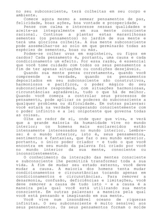 no seu subconsciente, terá colheitas em seu corpo e
ambiente.
Comece agora mesmo a semear pensamentos de paz,
felicidade, boas ações, boa vontade e prosperidade.
Pense com calma e interesse nessas qualidades e
aceite-as integralmente em sua mente consciente
racional. Continue a plantar estas maravilhosas
sementes (os pensamentos) no jardim de sua mente e
terá uma gloriosa colheita. A sua mente subconsciente
pode assemelhar-se ao solo em que germinarão todas as
espécies de sementes, boas ou más.
Podem-se colher uvas em espinheiro, ou figos em
cardos? Cada pensamento é, portanto, uma causa e cada
condicionamento um efeito. Por essa razão, é essencial
que você tome cuidado com todos os seus pensamentos a
fim de ter apenas situações ou condições desejáveis.
Quando sua mente pensa corretamente, quando você
compreende a verdade, quando os pensamentos
depositados em seu subconsciente são construtivos,
harmoniosos e pacíficos, o poder mágico do seu
subconsciente responderá, com situações harmoniosas,
circunstâncias agradáveis, tudo o que há de melhor.
Quando você começa a controlar seus processos de
pensamento, pode aplicar os poderes do subconsciente a
qualquer problema ou dificuldade. Em outras palavras:
você estará na verdade cooperando conscientemente com
o poder infinito e a lei onipotente que governa todas
as coisas.
Olhe ao redor de si, onde quer que viva, e verá
que a grande maioria da humanidade vive no mundo
interior; os homens mais esclarecidos estão
intensamente interessados no mundo interior. Lembre-
se: é o mundo interior, isto é, seus pensamentos,
sentimentos e fantasias, que faz o seu mundo exterior.
portanto, o único poder criador - e tudo o que você
encontra em seu mundo da palavra foi criado por você
no mundo interior da sua mente, consciente ou
inconscientemente.
O conhecimento da interação das mentes consciente
e subconsciente lhe permitirá transformar toda a sua
vida. A fim de mudar seu estado externo, você deve
mudar a causa. A maioria dos homens tenta mudar
condicionamentos e circunstâncias tocando apenas em
condicionamentos e circunstâncias. Para remover a
desarmonia, confusão, deficiências e limitações, você
deve remover a causa de tudo isto - e a causa é a
maneira pela qual você está utilizando sua mente
consciente. Em outras palavras: a maneira pela qual
você está pensando e imaginando em sua mente.
Você vive num insondável oceano de riquezas
infinitas. O seu subconsciente é muito sensível aos
seus pensamentos. Os seus pensamentos formam o molde
 
