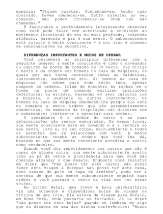 maneira: "Fiquem quietas. Contenham-se, tenho tudo
dominado. Devem obedecer-me. Estão sujeitas ao meu
comando. Não podem intrometer-se onde não são
chamadas."
É fascinante e profundamente interessante observar
como você pode falar com autoridade e convicção ao
movimento irracional do seu eu mais profundo, trazendo
silêncio, harmonia e paz à sua mente. O subconsciente
está sujeito à mente consciente - e por isso é chamado
de subconsciente ou subjetivo.
DIFERENÇAS IMPORTANTES E MODOS DE OPERAR
Você perceberá as principais diferenças com a
seguinte imagem: a mente consciente é como o navegador
ou capitão na ponte de comando de um navio. Ele dirige
o navio e dá ordens aos homens na casa de máquinas, os
quais por seu turno controlam todas as caldeiras,
instrumentos, manômetros etc. Os homens na casa de
máquinas não sabem para onde estão indo, apenas
cumprem as ordens. Iriam de encontro às rochas se o
homem na ponte de comando emitisse instruções
defeituosas ou erradas, baseadas em seus cálculos com
a bússola, o sextante ou outros instrumentos. Os
homens na casa de máquina obedecem-lhe porque ele está
no comando e emite ordens que são automaticamente
obedecidas. Os membros da tripulação não discutem com
o comandante; limitam-se a executar suas ordens.
O comandante é o senhor do navio e as suas
determinações são sempre executadas. Da mesma forma,
sua mente consciente está em comando e é a senhora do
seu navio, isto é, do seu corpo, meio-ambiente e todos
os assuntos que se relacionam com você. A mente
subconsciente recebe as ordens que você lhe dá,
baseada no que sua mente consciente acredita e aceita
como verdadeiro.
Quando você diz repetidamente aos outros que não é
capaz de alguma coisa, sua mente subconsciente aceita
isso ao pé da letra e providencia para que você não
consiga alcançar o que deseja. Enquanto você insistir
em dizer que "não posso ter este carro; não posso
fazer esta viagem à Europa; não posso ter esta casa,
este casaco de pele ou capa de arminho", pode ter a
certeza de que sua mente subconsciente seguirá suas
ordens e você passará o resto da vida sem ter essas
coisas.
No último Natal, uma jovem e bela universitária
viu uma atraente e dispendiosa bolsa de viagem na
vitrina de uma loja. Ela estava de viagem para Búfalo,
em Nova York, onde passaria os feriados. Já ia dizer
"não posso ter esta bolsa" quando se lembrou de algo
que eu dissera em uma das minhas conferências: "Nunca
 