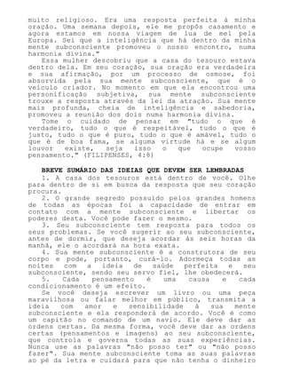 muito religioso. Era uma resposta perfeita à minha
oração. Uma semana depois, ele me propôs casamento e
agora estamos em nossa viagem de lua de mel pela
Europa. Sei que a inteligência que há dentro da minha
mente subconsciente promoveu o nosso encontro, numa
harmonia divina."
Essa mulher descobriu que a casa do tesouro estava
dentro dela. Em seu coração, sua oração era verdadeira
e sua afirmação, por um processo de osmose, foi
absorvida pela sua mente subconsciente, que é o
veículo criador. No momento em que ela encontrou uma
personificação subjetiva, sua mente subconsciente
trouxe a resposta através da lei da atração. Sua mente
mais profunda, cheia de inteligência e sabedoria,
promoveu a reunião dos dois numa harmonia divina.
Tome o cuidado de pensar em "tudo o que é
verdadeiro, tudo o que é respeitável, tudo o que é
justo, tudo o que é puro, tudo o que é amável, tudo o
que é de boa fama, se alguma virtude há e se algum
louvor existe, seja isso o que ocupe vosso
pensamento." (FILIPENSES, 4:8)
BREVE SUMÁRIO DAS IDEIAS QUE DEVEM SER LEMBRADAS
1. A casa dos tesouros está dentro de você. Olhe
para dentro de si em busca da resposta que seu coração
procura.
2. O grande segredo possuído pelos grandes homens
de todas as épocas foi a capacidade de entrar em
contato com a mente subconsciente e libertar os
poderes desta. Você pode fazer o mesmo.
3. Seu subconsciente tem resposta para todos os
seus problemas. Se você sugerir ao seu subconsciente,
antes de dormir, que deseja acordar às seis horas da
manhã, ele o acordará na hora exata.
4. Sua mente subconsciente é a construtora de seu
corpo e pode, portanto, curá-lo. Adormeça todas as
noites com a ideia de saúde perfeita e seu
subconsciente, sendo seu servo fiel, lhe obedecerá.
5. Cada pensamento é uma causa e cada
condicionamento é um efeito.
Se você deseja escrever um livro ou uma peça
maravilhosa ou falar melhor em público, transmita a
ideia com amor e sensibilidade à sua mente
subconsciente e ela responderá de acordo. Você é como
um capitão no comando de um navio. Ele deve dar as
ordens certas. Da mesma forma, você deve dar as ordens
certas (pensamentos e imagens) ao seu subconsciente,
que controla e governa todas as suas experiências.
Nunca use as palavras "não posso ter" ou "não posso
fazer". Sua mente subconsciente toma as suas palavras
ao pé da letra e cuidará para que não tenha o dinheiro
 