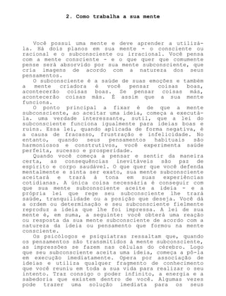 2. Como trabalha a sua mente
Você possui uma mente e deve aprender a utilizá-
la. Há dois planos em sua mente - o consciente ou
racional e o subconsciente ou irracional. Você pensa
com a mente consciente - e o que quer que comumente
pense será absorvido por sua mente subconsciente, que
cria imagens de acordo com a natureza dos seus
pensamentos.
O subconsciente é a saúde de suas emoções e também
a mente criadora é você pensar coisas boas,
acontecerão coisas boas. Se pensar coisas más,
acontecerão coisas más. É assim que a sua mente
funciona.
O ponto principal a fixar é de que a mente
subconsciente, ao aceitar uma ideia, começa a executá-
la. uma verdade interessante, sutil, que a lei do
subconsciente funciona igualmente para ideias boas e
ruins. Essa lei, quando aplicada de forma negativa, é
a causa de fracasso, frustração e infelicidade. No
entanto, quando seus pensamentos habituais são
harmoniosos e construtivos, você experimenta saúde
perfeita, sucesso e prosperidade.
Quando você começa a pensar e sentir da maneira
certa, as consequências inevitáveis são paz de
espírito e corpo saudável. O que quer que você defenda
mentalmente e sinta ser exato, sua mente subconsciente
aceitará e trará à tona em suas experiências
cotidianas. A única coisa necessária é conseguir com
que sua mente subconsciente aceite a ideia - e a
própria lei que rege seu subconsciente lhe trará
saúde, tranquilidade ou a posição que deseja. Você dá
a ordem ou determinação e seu subconsciente fielmente
reproduz a ideia que lhe foi impressa. A lei de sua
mente é, em suma, a seguinte: você obterá uma reação
ou resposta da sua mente subconsciente de acordo com a
natureza da ideia ou pensamento que formou na mente
consciente.
Os psicólogos e psiquiatras ressaltam que, quando
os pensamentos são transmitidos à mente subconsciente,
as impressões se fazem nas células do cérebro. Logo
que seu subconsciente aceita uma ideia, começa a pô-la
em execução imediatamente. Opera por associação de
ideias e utiliza qualquer fragmento de conhecimento
que você reuniu em toda a sua vida para realizar o seu
intento. Traz consigo o poder infinito, a energia e a
sabedoria que existem dentro de você. Algumas vezes
pode trazer uma solução imediata para os seus
 