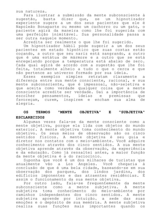sua natureza.
Para ilustrar a submissão da mente subconsciente à
sugestão, basta dizer que, se um hipnotizador
experiente sugere a um dos seus pacientes que ele é
Napoleão Bonaparte ou mesmo um cachorro ou um gato, o
paciente agirá da maneira como lhe foi sugerida com
uma perfeição inimitável. Sua personalidade passa a
ser outra naquele momento.
Acredita ser realmente o que lhe foi sugerido.
Um hipnotizador hábil pode sugerir a um dos seus
pacientes em estado hipnótico que suas costas estão
coçando, a outro que seu nariz está sangrando, a outro
que é uma estátua de mármore e a outro que se está
enregelando porque a temperatura está abaixo de zero.
Cada qual agirá de acordo com a sugestão que lhe foi
feita, totalmente alheio a tudo o que o cerca e que
não pertence ao universo formado por sua ideia.
Esses exemplos simples retratam claramente a
diferença entre sua mente consciente, racional, e sua
mente subconsciente, que é impessoal, não-seletiva e
que aceita como verdade qualquer coisa que a mente
consciente acredite ser verdade. Daí a importância de
escolher pensamentos, ideias e premissas que
favoreçam, curem, inspirem e encham sua alma de
alegria.
OS TERMOS "MENTE OBJETIVA" E "SUBJETIVA"
ESCLARECIDOS
Algumas vezes fala-se da mente consciente como a
mente objetiva, porque ela lida com objetos do mundo
exterior. A mente objetiva toma conhecimento do mundo
objetivo. Os seus meios de observação são os cinco
sentidos físicos. A mente objetiva é seu guia e
diretor nos contatos com o meio-ambiente. Você adquire
conhecimento através dos cinco sentidos. A sua mente
objetiva aprende através da observação, da experiência
e da educação. Como já ressaltei antes, a maior função
da mente objetiva é a do raciocínio.
Suponha que você é um dos milhares de turistas que
anualmente vão a Los Angeles. Você chegaria à
conclusão de que é uma bela cidade, baseando-se em sua
observação dos parques, dos lindos jardins, dos
edifícios imponentes e das atraentes residências. É
assim o funcionamento da sua mente objetiva.
Por outro lado, fala-se frequentemente da mente
subconsciente como a mente subjetiva. A mente
subjetiva toma conhecimento do meio-ambiente por
caminhos independentes dos cinco sentidos. A mente
subjetiva aprende por intuição. a sede das suas
emoções e o depósito de sua memória. A mente subjetiva
realiza suas funções mais importantes quando os
 