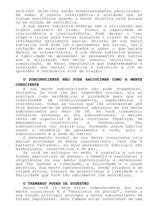 sentidos objetivos estão momentaneamente paralisados.
Em suma: é aquela inteligência e acuidade que se
tornam manifestas quando a mente objetiva está parada
ou em estado de sonolência.
A sua mente subjetiva enxerga sem a utilização dos
órgãos naturais da visão. Possui a capacidade de
clarividência e clariaudiência. Pode deixar o 'seu
corpo e viajar para terras distantes e trazer de volta
informações geralmente exatas. Através de sua mente
subjetiva você pode ler o pensamento dos outros. ler o
conteúdo de envelopes fechados e saber o que existe
dentro de cofres-fortes. A sua mente subjetiva possui
a habilidade de apreender os pensamentos dos outros
sem a utilização dos meios comuns, objetivos, de
comunicação. da maior importância que compreendamos a
interação das mentes objetiva e subjetiva a fim de
aprender a verdadeira arte da oração:
O SUBCONSCIENTE NÃO PODE RACIOCINAR COMO A MENTE
CONSCIENTE
A sua mente subconsciente não pode argumentar.
Portanto, se você lhe der sugestões erradas, ela as
aceitará como verdadeiras e procederá para que se
transformem em condicionamentos, experiências e
ocorrências. Todas as coisas que lhe aconteceram até
hoje basearam-se em pensamentos impressos em sua mente
subconsciente por meio da fé. Se você transmitiu
conceitos errôneos ao seu subconsciente, o método
certo de superá-los é pela constante repetição de
pensamentos construtivos e harmoniosos. Seu
subconsciente vai aceitá-los, formando assim hábitos
novos e saudáveis de pensamento e vida, pois o
subconsciente é a sede do hábito.
O pensamento normal de sua mente consciente cria
marcas profundas na mente subconsciente. Isso lhe é
bastante favorável, se seus pensamentos habituais são
harmoniosos, construtivos e de paz.
Se você se entregou ao medo, à angústia e outras
formas destrutivas de pensar, o remédio é reconhecer a
onipotência da sua mente subconsciente e determinar
que lhe venham a liberdade, a felicidade e a saúde
perfeita. Sua mente subconsciente, sendo criadora e de
origem divina, tratará de proporcionar a liberdade e a
felicidade que você tão sabiamente lhe determinou.
O TREMENDO PODER DA SUGESTÃO
Agora você já deve estar compreendendo que sua
mente consciente é a "sentinela no portão", sendo a
sua função principal proteger a mente subconsciente de
falsas impressões. Deve também estar consciente de uma
 