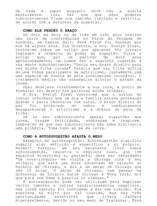 de nada é capaz enquanto você não a aceita
mentalmente. Isso faz com que seus poderes
subconscientes fluam num caminho limitado e restrito,
de acordo com a natureza da sugestão.
COMO ELE PERDEU O BRAÇO
De dois em dois ou de três em três anos realizo
uma série de conferências no Fórum da Verdade de
Londres, em Caxion Hall. Esse Fórum foi fundado por
mim há alguns anos. Sua diretora, a Dra. Evelyn Fleet,
contou-me sobre um artigo que apareceu nos jornais
ingleses a respeito do poder da sugestão. Dizia o
artigo que, por um período de dois anos
aproximadamente, um homem fez a seguinte sugestão à
sua mente subconsciente: "Daria meu braço direito para
ver minha filha curada" Parecia que sua filha sofria
de uma forma paralisante de artritismo, juntamente com
uma espécie de doença de pele considerada incurável. O
tratamento médico não conseguira aliviar o estado da
jovem.
Opai desejava intensamente a sua cura, a ponto de
formular seu desejo nas palavras acima citadas.
A Dra. Evelyn Fleet contou-me que o artigo do
jornal informara que um dia a família estava passeando
quando o carro chocou-se com outro. O braço direito do
pai foi arrancado do ombro e imediatamente
desapareceram o artritismo e a doença da pele da
filha.
Dê ao seu subconsciente apenas sugestões que
curem, tragam felicidade, enobreçam e inspirem.
Lembre-se de que seu subconsciente não sabe distinguir
uma pilhéria. Toma tudo ao pé da letra.
COMO A AUTOSSUGESTÃO AFASTA O MEDO
Exemplos de autossugestão: Autossugestão significa
sugerir algo definido e específico a si próprio.
Herbert Parkyin, em seu excelente livro sobre
autossugestão, registra o seguinte caso, que tem
aspectos divertidos e, portanto, deve ser recordado:
"Um nova-iorquino em visita a Chicago olha o seu
relógio, que está uma hora adiantado em relação ao
horário de Chicago, e diz a um amigo de Chicago que
são 12 horas. O amigo de Chicago, sem pensar na
diferença de horário entre Chicago e Nova York, diz
que está com fome e precisa ir almoçar."
A autossugestão pode ser utilizada para expulsar
vários temores e outros condicionamentos negativos.
Uma jovem cantora foi convidada a dar uma audição. Ela
esperava há muito por tal ocasião, mas nas três
oportunidades anteriores que tivera falhara
miseravelmente, devido ao seu medo de fracassar. Essa
 