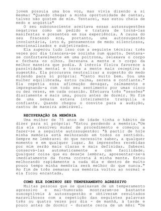 jovem possuía uma boa voz, mas vivia dizendo a si
mesma: "Quando chegar a minha oportunidade de cantar,
talvez não gostem de mim. Tentarei, mas estou cheia de
medo e angústia"
O seu subconsciente aceitava essas autossugestões
negativas como um pedido e tratava de torná-las
manifestas e presentes em sua experiência. A causa do
seu fracasso era, portanto, uma autossugestão
involuntária, isto é, pensamentos de medo silenciosos,
emocionalizados e subjetivados.
Ela superou tudo isso com a seguinte técnica: três
vezes por dia trancava-se sozinha num quarto. Sentava-
se confortavelmente em uma poltrona, relaxava o corpo
e fechava os olhos. Serenava a mente e o corpo da
melhor maneira que podia. A inércia física favorece a
passividade mental e torna a mente mais receptiva à
sugestão. Ela procurava neutralizar a sugestão do medo
dizendo para si própria: "Canto muito bem. Sou uma
mulher equilibrada, estou calma, serena e confiante."
Ela repetia essa afirmação devagar, calmamente e
impregnando-a com todo seu sentimento por umas cinco
ou dez vezes, em cada ocasião. Efetuava três "sessões"
diariamente e mais uma, pouco antes de dormir. No fim
de uma semana estava inteiramente tranquila e
confiante. Quando chegou o convite para a audição,
cantou de maneira admirável.
RECUPERAÇÃO DA MEMÓRIA
Uma mulher de 75 anos de idade tinha o hábito de
dizer para si própria: "Estou perdendo a memória."Um
dia ela resolveu mudar de procedimento e começou a
fazer-se a seguinte autossugestão: "A partir de hoje
minha memória está melhorando em todos os sentidos.
Sempre me lembrarei do que necessite saber, a qualquer
momento e em qualquer lugar. As impressões recebidas
por mim serão mais claras e mais definidas. Saberei
conservá-las automaticamente e com facilidade.
Qualquer coisa que eu deseje lembrar, apresentar-se-á
imediatamente da forma correta à minha mente. Estou
melhorando rapidamente a cada dia e dentro de muito
pouco tempo minha memória será melhor do que nunca."
Ao fim de três semanas sua memória voltou ao normal e
ela ficou encantada.
COMO ELE DOMINOU SEU TEMPERAMENTO AGRESSIVO
Muitas pessoas que se queixavam de um temperamento
agressivo e mal-humorado mostraram-se bastante
susceptíveis à autossugestão e obtiveram resultados
maravilhosos com a repetição das seguintes palavras
três ou quatro vezes por dia - de manhã, à tarde e
pouco antes de dormir - durante cerca de um mês: "De
 