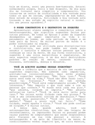hoje em diante, serei uma pessoa bem-humorada. Estarei
normalmente alegre, feliz e bem disposto. De dia para
dia me tornarei mais simpático e compreensivo. Vou
tornar-me um centro de cordialidade e boa vontade para
todos os que me cercam, impregnando-os de bom humor.
Esse estado de alegria, felicidade e boa vontade está
tornando o meu estado de espírito natural e normal.
Sou uma pessoa agradável."
O PODER CONSTRUTIVO E O DESTRUTIVO DA SUGESTÃO
Apresentarei alguns exemplos e comentários sobre a
heterossugestão, que significa sugestões feitas por
outras pessoas. Em todas as épocas o poder da sugestão
desempenhou um papel importante na vida e no
pensamento do homem, em cada período de tempo e em
cada país da Terra. Em muitas partes do mundo é o
poder controlador na região.
A sugestão pode ser utilizada para disciplinar-nos
e controlar-nos, mas pode também ser usada para
assumir o controle e dominar outras pessoas que não
conheçam as leis da mente. Em sua forma construtiva, a
sugestão é uma coisa maravilhosa e espetacular. Em
seus aspectos negativos, é um dos mais destruidores
padrões de reação da mente, causando miséria,
fracasso, sofrimento, doença e desastre.
VOCÊ JA ACEITOU ALGUMAS DESSAS SUGESTÕES?
Desde a infância que a maioria de nós tem recebido
sugestões negativas. Não sabendo como impedi-las,
aceitamo-las inconscientemente. Aqui estão algumas
dessas sugestões negativas: "Não faça isso." "Você
nunca será nada na vida," "Você não deve fazer isso,"
"Você vai fracassar." "Você não tem nenhuma
possibilidade." "Você está completamente errado." "Não
interessa," "Não importa o que você sabe e sim as
pessoas que conhece." "O mundo está cada vez pior."
"Que adianta, ninguém se importa." "Não adianta
esforçar-se tanto." "Você já está muito velho para
isso." "As coisas estão ficando cada vez piores." "A
vida é uma interminável corrida de obstáculos." "Amor
é coisa para passarinho." "Você não vai conseguir
ganhar." "Daqui a pouco você vai falir." "Tome
cuidado, senão apanha o vírus." "Você não pode confiar
em ninguém." E muitas outras.
A menos que, quando adulto, você use
autossugestões construtivas, que são uma terapia de
reconhecimento, as impressões feitas no passado podem
causar padrões de comportamento que serão responsáveis
pelo fracasso em sua vida pessoal e social. A
autossugestão é um meio de libertá-lo da massa de
condicionamento verbal negativo que, de outra maneira,
 