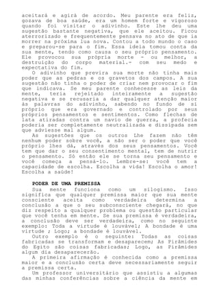 aceitará e agirá de acordo. Meu parente era feliz,
gozava de boa saúde, era um homem forte e vigoroso
quando foi visitar o adivinho. Este lhe deu uma
sugestão bastante negativa, que ele aceitou. Ficou
aterrorizado e frequentemente pensava no ato de que ia
morrer na próxima lua nova. Contou a todo mundo o caso
e preparou-se para o fim. Essa ideia tomou conta da
sua mente, tendo como causa o seu próprio pensamento.
Ele provocou sua própria morte - ou melhor, a
destruição do corpo material.- com seu medo e
expectativa do fim.
O adivinho que previra sua morte não tinha mais
poder que as pedras e os gravetos dos campos. A sua
sugestão não tinha o poder de criar nem provocar o fim
que indicava. Se meu parente conhecesse as leis da
mente, teria rejeitado inteiramente a sugestão
negativa e se recusaria a dar qualquer atenção maior
às palavras do adivinho, sabendo no fundo de si
próprio que era governado e controlado por seus
próprios pensamentos e sentimentos. Como flechas de
lata atiradas contra um navio de guerra, a profecia
poderia ser completamente neutralizada e dissipada sem
que adviesse mal algum.
As sugestões que os outros Lhe fazem não têm
nenhum poder sobre você, a não ser o poder que você
próprio lhes dá, através dos seus pensamentos. Você
tem que dar o seu consentimento mental, tem de nutrir
o pensamento. Só então ele se torna seu pensamento e
você começa a pensá-lo. Lembre-se: você tem a
capacidade de escolha. Escolha a vida! Escolha o amor!
Escolha a saúde!
PODER DE UMA PREMISSA
Sua mente funciona como um silogismo. Isso
significa que qualquer premissa maior que sua mente
consciente aceita como verdadeira determina a
conclusão a que o seu subconsciente chegará, no que
diz respeito a qualquer problema ou questão particular
que você tenha em mente. Se sua premissa é verdadeira,
a conclusão deve ser verdadeira, como no seguinte
exemplo: Toda a virtude é louvável; A bondade é uma
virtude ; Logo; a bondade é louvável.
Outro exemplo é o seguinte: Todas as coisas
fabricadas se transformam e desaparecem; As Pirâmides
do Egito são coisas fabricadas; Logo, as Pirâmides
algum dia desaparecerão.
A primeira afirmação é conhecida como a premissa
maior e a conclusão certa deve necessariamente seguir
a premissa certa.
Um professor universitário que assistiu a algumas
das minhas conferências sobre a ciência da mente em
 