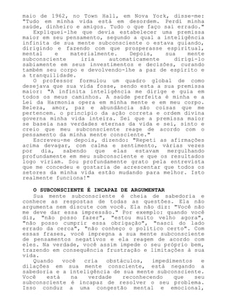 maio de 1962, no Town Hall, em Nova York, disse-me:
"Tudo em minha vida está em desordem. Perdi minha
saúde, dinheiro e amigos. Tudo o que faço sai errado."
Expliquei-lhe que devia estabelecer uma premissa
maior em seu pensamento, segundo a qual a inteligência
infinita de sua mente subconsciente o estava guiando,
dirigindo e fazendo com que prosperasse espiritual,
mental e materialmente. Depois, sua mente
subconsciente iria automaticamente dirigi-lo
sabiamente em seus investimentos e decisões, curando
também seu corpo e devolvendo-lhe a paz de espírito e
a tranquilidade.
O professor formulou um quadro global de como
desejava que sua vida fosse, sendo esta a sua premissa
maior: "A infinita inteligência me dirige e guia em
todos os meus caminhos. A saúde perfeita é minha e a
Lei da Harmonia opera em minha mente e em meu corpo.
Beleza, amor, paz e abundância são coisas que me
pertencem. o princípio da ação correta e ordem divina
governa minha vida inteira. Sei que a premissa maior
se baseia nas verdades eternas da vida e sei, sinto e
creio que meu subconsciente reage de acordo com o
pensamento da minha mente consciente."
Escreveu-me depois, dizendo: "Repeti as afirmações
acima devagar, com calma e sentimento, várias vezes
por dia, sabendo que elas estavam mergulhando
profundamente em meu subconsciente e que os resultados
logo viriam. Sou profundamente grato pela entrevista
que me concedeu e gostaria de acrescentar que todos os
setores da minha vida estão mudando para melhor. Isto
realmente funciona!"
O SUBCONSCIENTE É INCAPAZ DE ARGUMENTAR
Sua mente subconsciente é cheia de sabedoria e
conhece as respostas de todas as questões. Ela não
argumenta nem discute com você. Ela não diz: "Você não
me deve dar essa impressão." Por exemplo: quando você
diz, "não posso fazer", "estou muito velho agora",
"não posso cumprir essa obrigação", "nasci do lado
errado da cerca", "não conheço o político certo". Com
essas frases, você impregna a sua mente subconsciente
de pensamentos negativos e ela reagem de acordo com
eles. Na verdade, você assim impede o seu próprio bem,
trazendo em consequência frustração e limitações à sua
vida.
Quando você cria obstáculos, impedimentos e
dilações em sua mente consciente, está negando a
sabedoria e a inteligência de sua mente subconsciente.
Você está na verdade reconhecendo que seu
subconsciente é incapaz de resolver o seu problema.
Isso conduz a uma congestão mental e emocional,
 