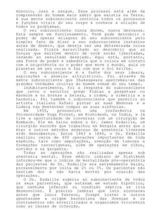 músculo, osso e sangue. Esse processo está além da
compreensão do homem mais sábio que existia na Terra.
A sua mente subconsciente controla todos os processos
e funções vitais do seu corpo e conhece a solução de
todos os problemas.
O seu subconsciente nunca dorme, nunca descansa.
Está sempre em funcionamento. Você pode descobrir o
poder de operar milagres do seu subconsciente pelo
simples fato de dizer a seu subconsciente instantes
antes de dormir, que deseja ver uma determinada coisa
realizada. Ficará maravilhado ao descobrir que as
forças que existem dentro de você serão libertadas,
levando ao resultado desejado. Aqui está, portanto,
uma fonte de poder e sabedoria que o coloca em contato
com a onipotência ou o poder que move o mundo, guia os
planetas em seu curso e faz com que o Sol brilhe.
O seu subconsciente é a fonte dos seus ideais,
aspirações e anseios altruísticos. Foi através da
mente subconsciente que Shakespeare apercebeu-se das
grandes verdades ocultas do homem comum do seu tempo.
Indubitavelmente, foi a resposta do subconsciente
que levou o escultor grego Fídias a perpetuar no
mármore e no bronze a beleza, a ordem, a simetria e a
harmonia. Foi também o subconsciente que permitiu ao
artista italiano Rafael pintar as suas Madonas e a
Ludwig van Beethoven compor as suas sinfonias.
Em 1955, pronunciei uma conferência na
Universidade Yoga Forest, em Rishikesh, na Índia, e lá
tive a oportunidade de conversar com um cirurgião de
Bombaim. Ele me falou sobre o Dr. James Esdaille, um
cirurgião escocês que trabalhou em Bengala antes que o
éter e outros métodos modernos de anestesia tivessem
sido descobertos. Entre 1843 e 1846, o Dr. Esdaille
realizou cerca de 400 operações importantes de toda
espécie, tais como amputações, remoção de tumores e
formações cancerígenas, além de operações em olhos,
ouvidos e na garganta.
Todas as operações são realizadas apenas sob
anestesia mental. Esse médico indiano de Rishikesh
informou-me que o índice de mortalidade pós-operatória
dos pacientes do Dr. Esdaille era extremamente baixo,
provavelmente por volta de 2% ou 3%. Os pacientes não
sentiam dor e não havia mortes por ocasião das
operações.
O Dr. Esdaille sugeria ao subconsciente de todos
os seus pacientes, que estavam em estado hipnótico,
que nenhuma infecção ou condição séptica se iria
desenvolver. É preciso lembrar que isto aconteceu
antes que Louis Pasteur, Joseph Lister e outros
apontassem a origem bacteriana das doenças e os
instrumentos não esterilizados e organismos virulentos
como as causas de infecção.
 