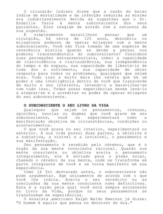 O cirurgião indiano disse que a razão do baixo
índice de mortalidade e da infecção reduzida ao mínimo
era indubitavelmente devida às sugestões que o Dr.
Esdaille fazia à mente subconsciente dos seus
pacientes. Eles reagiam de acordo com a natureza da
sua sugestão.
É simplesmente maravilhoso pensar que um
cirurgião, há cerca de 120 anos, descobriu os
milagrosos poderes de operar milagres com a mente
subconsciente. Você não fica tomado de uma espécie de
reverência mística quando se detém a pensar nos
poderes transcendentais do subconsciente? Considere
suas percepções extrassensoriais, como: a capacidade
de clarividência e clariaudiência, sua independência
do tempo e do espaço, sua capacidade de libertá-lo de
toda dor e sofrimento, sua capacidade de obter
resposta para todos os problemas, quaisquer que sejam
eles. Tudo isso e muito mais lhe revela que há um
poder e uma inteligência dentro de você que transcende
de muito o seu intelecto, levando-o a maravilhar-se
com tudo isso. Todas essas experiências devem levá-lo
a alegrar-se e a acreditar no poder de operar milagres
do seu subconsciente.
O SUBCONSCIENTE O SEU LIVRO DA VIDA
Quaisquer que sejam os pensamentos, crenças,
opiniões, teorias ou dogmas que você grave em seu
subconsciente, você os experimentará como a
manifestação objetiva de circunstâncias, condições ou
acontecimentos.
O que você grava no seu interior, experimentará no
exterior. A sua vida possui duas partes, a objetiva e
a subjetiva, a visível e a invisível, o pensamento e
sua manifestação.
Seu pensamento é recebido pelo cérebro, que é o
órgão da sua mente consciente racional. Quando sua
mente consciente ou objetiva aceita o pensamento
integralmente, ele é enviado para o plexo solar,
chamado o cérebro da sua mente, onde se transforma em
parte integrante de você e se torna manifesto em sua
experiência.
Como já foi destacado antes, o subconsciente não
pode argumentar. Age unicamente de acordo com o que
você lhe indica. Aceita o seu veredicto ou as
conclusões da sua mente consciente como definitivas.
Esta é a razão pela qual você está sempre escrevendo
no Livro da Vida, porque os seus pensamentos se
transformam em experiências.
O ensaísta americano Ralph Waldo Emerson já disse:
"O homem é aquilo que pensa no decorrer do dia."
 