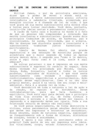 O QUE SE IMPRIME NO SUBCONSCIENTE É EXPRESSO
DEPOIS
William James, o pai da psicologia americana,
disse que o poder de mover o mundo está no
subconsciente. A mente subconsciente possui infinita
inteligência e sabedoria ilimitada. alimentada por
energias ocultas e é chamada de lei da vida. O que
você grava em sua mente subconsciente esta moverá céus
e terras para tornar realidade. Você deve, portanto,
incutir-lhe ideias certas e pensamentos construtivos.
A razão de tanto caos e miséria no mundo é o fato
de que as pessoas não compreendem a interação das
mentes conscientes e subconscientes. Quando esses dois
princípios trabalham de acordo, em harmonia, paz e
sincronizados, há saúde, felicidade, paz e alegria.
Não há doenças nem discórdia quando o consciente e o
subconsciente trabalham juntos harmoniosa e
pacificamente.
O túmulo de Hermes foi aberto com grande
expectativa e uma sensação de maravilha porque se
acreditava que o maior segredo de todas as épocas
estava dentro dele. O segredo era "como é lá dentro,
assim é aqui fora; como é lá cima, assim é aqui
embaixo".
Em outras palavras: o que é impresso em sua mente
subconsciente é expresso no cenário do espaço. Essa
mesma verdade foi proclamada por Moisés, Isaías,
Jesus, Buda, Zoroastro, Laotsé e todos os outros
profetas, iluminados da História. O que você sente
subjetivamente como verdade é expresso como
condicionamentos, experiências e acontecimentos. Ação
e emoção devem equilibrar-se. Como é no céu (sua
própria mente), assim é na terra (em seu corpo e meio-
ambiente). Esta é a grande lei da vida.
Você descobrirá em toda a natureza a lei da ação e
da reação, do repouso e do movimento. Devem
contrabalançar-se, para que haja harmonia e
equilíbrio. Você está aqui para deixar que o princípio
da vida flua através de si, de forma rítmica e
harmoniosa. A entrada e a saída devem ser iguais. A
impressão e a expressão devem ser iguais. Toda a sua
frustração resulta de desejo não realizado.
Se você pensa negativamente, de forma destrutiva e
viciosa, esses pensamentos geram emoções destrutivas
que devem ser expressas e encontrar um escoadouro.
Essas emoções, sendo de natureza negativa, expressam-
se frequentemente sob a forma de úlceras, distúrbios
de coração, tensão e ansiedades.
Qual é agora a sua ideia ou sentimento sobre si
próprio? Cada parte de seu ser expressa esta ideia.
Sua vitalidade, corpo, estado financeiro, amigos e
 