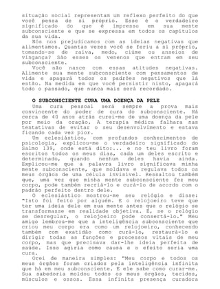 situação social representam um reflexo perfeito do que
você pensa de si próprio. Esse é o verdadeiro
significado do que é impresso em sua mente
subconsciente e que se expressa em todos os capítulos
da sua vida.
Nós nos prejudicamos com as ideias negativas que
alimentamos. Quantas vezes você se feriu a si próprio,
tomando-se de raiva, medo, ciúme ou anseios de
vingança? São esses os venenos que entram em seu
subconsciente.
Você não nasce com essas atitudes negativas.
Alimente sua mente subconsciente com pensamentos de
vida e apagará todos os padrões negativos que lá
estão. Na medida em que você persistir nisto, apagará
todo o passado, que nunca mais será recordado.
O SUBCONSCIENTE CURA UMA DOENÇA DA PELE
Uma cura pessoal será sempre a prova mais
convincente do poder de cura do subconsciente. Há
cerca de 40 anos atrás curei-me de uma doença da pele
por meio da oração. A terapia médica falhara nas
tentativas de evitar o seu desenvolvimento e estava
ficando cada vez pior.
Um eclesiástico, com profundos conhecimentos de
psicologia, explicou-me o verdadeiro significado do
Salmo 139, onde está dito:... e no teu livro foram
escritos todos os meus dias, cada um deles escrito e
determinado, quando nenhum deles havia ainda.
Explicou-me que a palavra livro significava minha
mente subconsciente, que moldava e regulava todos os
meus órgãos de uma célula invisível. Ressaltou também
que, uma vez que minha mente subconsciente fez meu
corpo, pode também recriá-lo e curá-lo de acordo com o
padrão perfeito dentro dele.
O eclesiástico mostrou-me seu relógio e disse:
"Isto foi feito por alguém. E o relojoeiro teve que
ter uma ideia dele em sua mente antes que o relógio se
transformasse em realidade objetiva. E, se o relógio
se desregular, o relojoeiro pode consertá-lo." Meu
amigo lembrou-me que a inteligência subconsciente que
criou meu corpo era como um relojoeiro, conhecendo
também com exatidão como curá-lo, restaurá-lo e
dirigir todas as funções e processos vitais de meu
corpo, mas que precisava dar-lhe ideia perfeita de
saúde. Isso agiria como causa e o efeito seria uma
cura.
Orei de maneira simples: "Meu corpo e todos os
meus órgãos foram criados pela inteligência infinita
que há em meu subconsciente. E ele sabe como curar-me.
Sua sabedoria moldou todos os meus órgãos, tecidos,
músculos e ossos. Essa infinita presença curadora
 